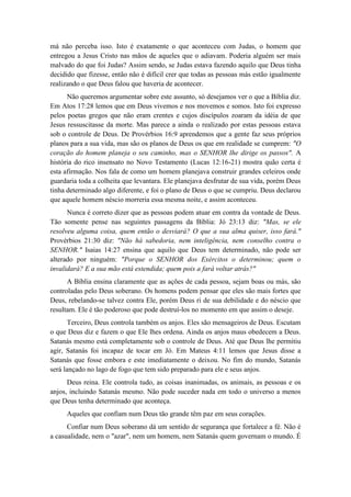 má não perceba isso. Isto é exatamente o que aconteceu com Judas, o homem que entregou a Jesus Cristo nas mãos de aqueles que o adiavam. Poderia alguém ser mais malvado do que foi Judas? Assim sendo, se Judas estava fazendo aquilo que Deus tinha decidido que fizesse, então não é difícil crer que todas as pessoas más estão igualmente realizando o que Deus falou que haveria de acontecer. 
Não queremos argumentar sobre este assunto, só desejamos ver o que a Bíblia diz. Em Atos 17:28 lemos que em Deus vivemos e nos movemos e somos. Isto foi expresso pelos poetas gregos que não eram crentes e cujos discípulos zoaram da idéia de que Jesus ressuscitasse da morte. Mas parece a ainda o realizado por estas pessoas estava sob o controle de Deus. De Provérbios 16:9 aprendemos que a gente faz seus próprios planos para a sua vida, mas são os planos de Deus os que em realidade se cumprem: "O coração do homem planeja o seu caminho, mas o SENHOR lhe dirige os passos". A história do rico insensato no Novo Testamento (Lucas 12:16-21) mostra quão certa é esta afirmação. Nos fala de como um homem planejava construir grandes celeiros onde guardaria toda a colheita que levantara. Ele planejava desfrutar de sua vida, porém Deus tinha determinado algo diferente, e foi o plano de Deus o que se cumpriu. Deus declarou que aquele homem néscio morreria essa mesma noite, e assim aconteceu. 
Nunca é correto dizer que as pessoas podem atuar em contra da vontade de Deus. Tão somente pense nas seguintes passagens da Bíblia: Jó 23:13 diz: "Mas, se ele resolveu alguma coisa, quem então o desviará? O que a sua alma quiser, isso fará." Provérbios 21:30 diz: "Não há sabedoria, nem inteligência, nem conselho contra o SENHOR." Isaias 14:27 ensina que aquilo que Deus tem determinado, não pode ser alterado por ninguém: "Porque o SENHOR dos Exércitos o determinou; quem o invalidará? E a sua mão está estendida; quem pois a fará voltar atrás?" 
A Bíblia ensina claramente que as ações de cada pessoa, sejam boas ou más, são controladas pelo Deus soberano. Os homens podem pensar que eles são mais fortes que Deus, rebelando-se talvez contra Ele, porém Deus ri de sua debilidade e do néscio que resultam. Ele é tão poderoso que pode destruí-los no momento em que assim o deseje. 
Terceiro, Deus controla também os anjos. Eles são mensageiros de Deus. Escutam o que Deus diz e fazem o que Ele lhes ordena. Ainda os anjos maus obedecem a Deus. Satanás mesmo está completamente sob o controle de Deus. Até que Deus lhe permitiu agir, Satanás foi incapaz de tocar em Jó. Em Mateus 4:11 lemos que Jesus disse a Satanás que fosse embora e este imediatamente o deixou. No fim do mundo, Satanás será lançado no lago de fogo que tem sido preparado para ele e seus anjos. 
Deus reina. Ele controla tudo, as coisas inanimadas, os animais, as pessoas e os anjos, incluindo Satanás mesmo. Não pode suceder nada em todo o universo a menos que Deus tenha determinado que aconteça. 
Aqueles que confiam num Deus tão grande têm paz em seus corações. 
Confiar num Deus soberano dá um sentido de segurança que fortalece a fé. Não é a casualidade, nem o "azar", nem um homem, nem Satanás quem governam o mundo. É  