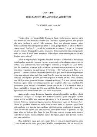 CAPÍTULO 4 
DEUS FAZ COM QUE AS PESSOAS ACREDITEM 
"Do SENHOR vem a salvação." 
Jonas 2:9 
Talvez esteja você maravilhado de que, se Deus é soberano, por que não salva todo mundo de seus pecados? Sabemos que Deus salva algumas pessoas, mas por que não salva também a outras? Não podemos dizer que algumas pessoas sejam demasiadamente más como para que Deus as salve, porque Paulo, o servo do Senhor, escreveu em 1 Timóteo 5:15 que ele foi o maior dos pecadores. Pelo que, se Deus pode salvar o primeiro dos pecadores, então ninguém é demasiadamente mau como para não poder ser salvo. É então Deus incapaz de salvar alguns simplesmente porque eles não desejam serem salvos? 
Antes de responder esta pergunta, pensemos acerca da experiência de pessoas que têm chegado a ser cristãs. Antes de chegar a serem crentes, elas não desejavam conhecer a Deus. Elas caminhavam pelos seus próprios caminhos e não pelos de Deus. Então, qual foi a mudança neles que as fez acreditar e se converter nas pessoas que são hoje? Um crente responderia nas palavras de 1 Coríntios 15:10: "pela graça de Deus sou o que sou". Contudo, todos os verdadeiros crentes dirão que, embora fossem responsáveis pelas suas próprias ações, pela Sua graça Deus foi capaz de controlar e dirigir as suas vontades. Isto significa que eles estiveram dispostos a receber a Cristo como Salvador, mas foi Deus quem primeiro lhes deu a disposição de crer. É só uma parte da verdade dizer que a gente não é convertida porque não quer acreditar. Não é toda a verdade. Por que então a gente não crê? A resposta é porque não têm fé. A fé é o dom de Deus, e Deus a concede às pessoas que Ele tem escolhido. Lemos em Atos 13:48 que todos aqueles que estavam ordenados para vida eterna acreditaram. 
Assim sendo, a razão do por que Deus não salvou todo mundo é que Deus o Pai é soberano na salvação. Ele outorga o dom da fé salvadora só a quem Lhe apraz. Existem muitos textos na Bíblia que mostram que desde o Pai é soberano na salvação dos homens. Vamos a mencionar alguns exemplos. Em primeiro lugar, em Romanos 9:21- 23 nos diz que Deus é como um oleiro e nós, como o barro. As pessoas a quem Deus tem escolhido e as que não tem escolhido são inteiramente iguais em si mesmas. Se Deus não salvara aqueles que tem escolhido, então todo mundo se perderia; ou seja, todos iriam pro inferno. Mas Deus faz uma diferença entre as pessoas, assim como o oleiro faz da mesma massa diferentes classes de objetos, alguns para enfeitar e outros para usos ordinários. 
Deus pode fazer o que quer com o que é dEle, ou seja, com a gente que Ele criou. O Juiz de toda a terra fará o que é justo. A Bíblia, como já temos visto em Atos 13:48,  
