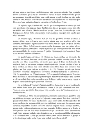 diz que todos os que foram escolhidos para a vida eterna acreditarão. Este versículo mostra claramente que o crer é o resultado da eleição de Deus. Também mostra que só certas pessoas têm sido escolhidas para a vida eterna, o qual significa que eles serão salvos de seus pecados. Este versículo ensina que todos aqueles que são escolhidos por Deus, sem lugar a dúvidas chegarão a acreditar no Senhor Jesus Cristo. 
Em segundo lugar, Romanos 11:5 nos diz que existem pessoas no mundo que têm sido escolhidas pela graça de Deus. Também nos diz por que estas pessoas têm sido escolhidas para salvação. Não foram eleitas porque Deus visse de antemão que eram boas pessoas. Foram eleitas simplesmente pela bondade de Deus para com aqueles que não a merecem. 
Em terceiro lugar, 1 Coríntios 1:26-29 nos diz que Deus não tem escolhido a muitos sábios, nem poderosos, nem muitos nobres para que acreditem nEle. Ao contrário, tem elegido a alguns dos mais vis e fracos para que sejam Seu povo. Isto nos mostra que é Deus definitivamente quem escolhe às pessoas para que sejam salvas, porque a eleição de gente débil e simples é prova de que a salvação não tem nada a ver com as qualidades das pessoas mesmas. A eleição é inteiramente pela bondade de Deus e não devido a nenhuma outra razão. 
Em quarto lugar, em Efésios 1:3-5 lemos que Deus escolheu seu povo antes da fundação do mundo. Em amor os escolheu, para que viessem a serem santos e sem mácula, seus filhos e suas filhas. Isto mostra que o povo de Deus foi eleito antes da queda de Adão, e nos ensina também o motivo pelo que Deus os escolheu. Como o texto o indica, os indicou para serem adotados como filhos Seus, para louvor de Sua glória e de Sua graça (veja os versículos 5, 6 e 12). Também nos diz que foram escolhidos conforme a Seu propósito soberano e Seu beneplácito (veja os versículos 9- 11). Em quinto lugar, em 2 Tessalonicenses 2:13, o apóstolo Paulo agradece a Deus que tenha escolhido os Tessalonicenses para salvação, mediante a santificação pelo Espírito e a fé na verdade. Isto ensina que todo o povo de Deus é eleito para ser salvo e que é o Espírito Santo quem assegura que creiam a verdade. 
Em sexto lugar, 2 Timóteo 1:9 declara que Deus chama e salva seu povo, não pelo que tenham feito, senão pela sua bondade e amor e Ele quis demonstrar aos Seus. Também ensina que isto foi determinado pelo conselho eterno da Trindade, antes que o mundo existisse. 
Finalmente, a Bíblia nos diz claramente, em muitos outros textos, que Deus tem escolhido um povo para que seja salvo (veja os textos na nota no final deste capítulo). E já que foram eleitos por Deus, eles buscam a Deus. assim sendo, não há necessidade de temer que Deus não tenha escolhido você; se você O está procurando sinceramente, com certeza é porque Deus escolheu você. Por natureza ninguém busca a salvação de Deus, porque todos estão espiritualmente mortos e separados de Deus. então, se tu desejas a salvação que Deus dá, esse desejo é evidência de que Deus te ama e está operando em você. Esta é uma das verdades mais alentadoras que se encontram na Bíblia; não duvide, a fé é o dom de Deus. Assim que, se você acredita, Deus tem lhe dado essa fé, porque é o Seu desejo que você a tenha. Esta é uma verdade maravilhosa, não é?  
