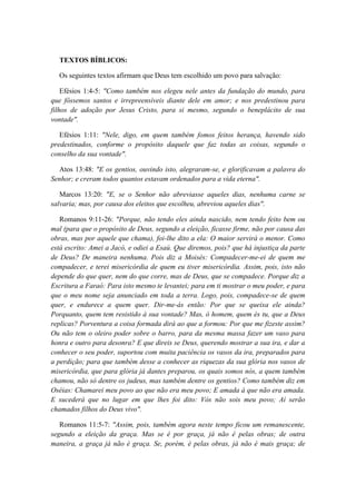 TEXTOS BÍBLICOS: 
Os seguintes textos afirmam que Deus tem escolhido um povo para salvação: 
Efésios 1:4-5: "Como também nos elegeu nele antes da fundação do mundo, para que fôssemos santos e irrepreensíveis diante dele em amor; e nos predestinou para filhos de adoção por Jesus Cristo, para si mesmo, segundo o beneplácito de sua vontade". 
Efésios 1:11: "Nele, digo, em quem também fomos feitos herança, havendo sido predestinados, conforme o propósito daquele que faz todas as coisas, segundo o conselho da sua vontade". 
Atos 13:48: "E os gentios, ouvindo isto, alegraram-se, e glorificavam a palavra do Senhor; e creram todos quantos estavam ordenados para a vida eterna". 
Marcos 13:20: "E, se o Senhor não abreviasse aqueles dias, nenhuma carne se salvaria; mas, por causa dos eleitos que escolheu, abreviou aqueles dias". 
Romanos 9:11-26: "Porque, não tendo eles ainda nascido, nem tendo feito bem ou mal (para que o propósito de Deus, segundo a eleição, ficasse firme, não por causa das obras, mas por aquele que chama), foi-lhe dito a ela: O maior servirá o menor. Como está escrito: Amei a Jacó, e odiei a Esaú. Que diremos, pois? que há injustiça da parte de Deus? De maneira nenhuma. Pois diz a Moisés: Compadecer-me-ei de quem me compadecer, e terei misericórdia de quem eu tiver misericórdia. Assim, pois, isto não depende do que quer, nem do que corre, mas de Deus, que se compadece. Porque diz a Escritura a Faraó: Para isto mesmo te levantei; para em ti mostrar o meu poder, e para que o meu nome seja anunciado em toda a terra. Logo, pois, compadece-se de quem quer, e endurece a quem quer. Dir-me-ás então: Por que se queixa ele ainda? Porquanto, quem tem resistido à sua vontade? Mas, ó homem, quem és tu, que a Deus replicas? Porventura a coisa formada dirá ao que a formou: Por que me fizeste assim? Ou não tem o oleiro poder sobre o barro, para da mesma massa fazer um vaso para honra e outro para desonra? E que direis se Deus, querendo mostrar a sua ira, e dar a conhecer o seu poder, suportou com muita paciência os vasos da ira, preparados para a perdição; para que também desse a conhecer as riquezas da sua glória nos vasos de misericórdia, que para glória já dantes preparou, os quais somos nós, a quem também chamou, não só dentre os judeus, mas também dentre os gentios? Como também diz em Oséias: Chamarei meu povo ao que não era meu povo; E amada à que não era amada. E sucederá que no lugar em que lhes foi dito: Vós não sois meu povo; Aí serão chamados filhos do Deus vivo". 
Romanos 11:5-7: "Assim, pois, também agora neste tempo ficou um remanescente, segundo a eleição da graça. Mas se é por graça, já não é pelas obras; de outra maneira, a graça já não é graça. Se, porém, é pelas obras, já não é mais graça; de  