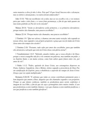 outra maneira a obra já não é obra. Pois quê? O que Israel buscava não o alcançou; mas os eleitos o alcançaram, e os outros foram endurecidos". 
João 15:16: "Não me escolhestes vós a mim, mas eu vos escolhi a vós, e vos nomeei, para que vades e deis fruto, e o vosso fruto permaneça; a fim de que tudo quanto em meu nome pedirdes ao Pai ele vo-lo conceda". 
Mateus 20:16: "Assim os derradeiros serão primeiros, e os primeiros derradeiros; porque muitos são chamados, mas poucos escolhidos". 
Mateus 22:14: "Porque muitos são chamados, mas poucos escolhidos". 
2 Timóteo 1:9: "Que nos salvou, e chamou com uma santa vocação; não segundo as nossas obras, mas segundo o seu próprio propósito e graça que nos foi dada em Cristo Jesus antes dos tempos dos séculos". 
2 Timóteo 2:10: "Portanto, tudo sofro por amor dos escolhidos, para que também eles alcancem a salvação que está em Cristo Jesus com glória eterna". 
1 Tessalonicenses 1:4-5: "Sabendo, amados irmãos, que a vossa eleição é de Deus; porque o nosso evangelho não foi a vós somente em palavras, mas também em poder, e no Espírito Santo, e em muita certeza, como bem sabeis quais fomos entre vós, por amor de vós". 
1 Pedro 1:1-2: "Pedro, apóstolo de Jesus Cristo, aos estrangeiros dispersos no Ponto, Galácia, Capadócia, Ásia e Bitínia; eleitos segundo a presciência de Deus Pai, em santificação do Espírito, para a obediência e aspersão do sangue de Jesus Cristo: Graça e paz vos sejam multiplicadas". 
Romanos 8:28-30: "E sabemos que todas as coisas contribuem juntamente para o bem daqueles que amam a Deus, daqueles que são chamados segundo o seu propósito. Porque os que dantes conheceu, também os predestinou para serem conformes à imagem de seu Filho, a fim de que ele seja o primogênito entre muitos irmãos. E aos que predestinou a estes também chamou; e aos que chamou a estes também justificou; e aos que justificou a estes também glorificou". 
 