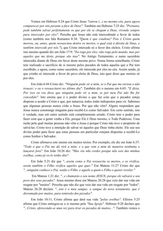 Vemos em Hebreus 9:24 que Cristo Jesus "entrou (...) no mesmo céu, para agora comparecer por nós perante a face de Deus". Também em Hebreus 7:25 diz: "Portanto, pode também salvar perfeitamente os que por ele se chegam a Deus, vivendo sempre para interceder por eles". Perceba que Jesus não está intercedendo a favor de todos (como também nos fala Romanos 8:34: "Quem é que condena? Pois é Cristo quem morreu, ou, antes, quem ressuscitou dentre os mortos, o qual está à direita de Deus, e também intercede por nós."), que Cristo intercede só a favor dos eleitos. Cristo afirma isto mesmo quando diz em João 17:9: "Eu rogo por eles; não rogo pelo mundo, mas por aqueles que me deste, porque são teus". No Antigo Testamento, o sumo sacerdote intercedia diante de Deus em favor deste mesmo povo. Numa forma semelhante, Cristo tem realizado o sacrifício de si mesmo pelos pecados de todos aqueles que o Pai tem escolhido, e agora, como sumo sacerdote, ele intercede por eles no céu. Assim sendo, já que cristão só intercede a favor do povo eleito de Deus, isto quer dizer que morreu só por eles. 
Em João 6:44 Cristo diz: "Ninguém pode vir a mim, se o Pai que me enviou o não trouxer; e eu o ressuscitarei no último dia". Também diz o mesmo em 6:65: "E dizia: Por isso eu vos disse que ninguém pode vir a mim, se por meu Pai não lhe for concedido". Isto ensina que é o poder divino o que faz com que o pecador esteja disposto a acudir a Cristo e que, por natureza, todos estão indispostos para vir. Sabemos que algumas pessoas nunca virão a Jesus. Por que não vêm? Alguns respondem que Jesus nunca constrange ninguém para recebê-Lo como Salvador. Em certo sentido, isto é verdade, mas em outro sentido está completamente errado. Cristo tem o poder para fazer com que a gente venha a Ele, porque Ele é Deus mesmo, o Todo Poderoso. Uma razão pela qual muitas pessoas não vêm a Jesus é porque Cristo não teve o propósito de salvá-las. Cristo teve a intenção de salvar só àqueles que Deus tinha eleito. Ele usa seu divino poder para fazer que estas pessoas em particular estejam dispostas a recebê-Lo como Senhor e Salvador. 
Cristo afirmava este ensino em muitos textos. Por exemplo, ele diz em João 6:37: "Todo o que o Pai me dá virá a mim; e o que vem a mim de maneira nenhuma o lançarei fora". Em João 10:26 diz: "Mas vós não credes porque não sois das minhas ovelhas, como já vo-lo tenho dito". 
Em João 5:21 diz que "...assim como o Pai ressuscita os mortos, e os vivifica, assim também o Filho vivifica aqueles que quer." Em Mateus 11:27 Cristo diz que "...ninguém conhece o Pai, senão o Filho, e aquele a quem o Filho o quiser revelar." 
Em Mateus 1:21 diz: "...e chamarás o seu nome JESUS; porque ele salvará o seu povo dos seus pecados". Jesus mesmo disse em Mateus 20:28 que veio dar sua vida em resgate por "muitos". Perceba que não diz que veio dar sua vida em resgate por "todos". Mateus 26:28 declara: "...isto é o meu sangue; o sangue do novo testamento, que é derramado por muitos, para remissão dos pecados". 
Em João 10:11, Cristo afirma que dará sua vida "pelas ovelhas". Efésios 5:25 afirma que Cristo entregou-se a si mesmo pela "Sua Igreja". Hebreus 9:28 declara que "...Cristo, oferecendo-se uma vez para tirar os pecados de muitos...". Também vemos o  