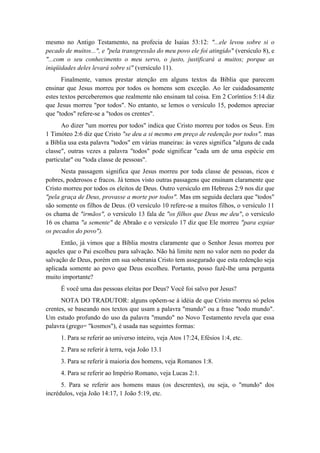 mesmo no Antigo Testamento, na profecia de Isaias 53:12: "...ele levou sobre si o pecado de muitos...", e "pela transgressão do meu povo ele foi atingido" (versículo 8), e "...com o seu conhecimento o meu servo, o justo, justificará a muitos; porque as iniqüidades deles levará sobre si" (versículo 11). 
Finalmente, vamos prestar atenção em alguns textos da Bíblia que parecem ensinar que Jesus morreu por todos os homens sem exceção. Ao ler cuidadosamente estes textos perceberemos que realmente não ensinam tal coisa. Em 2 Coríntios 5:14 diz que Jesus morreu "por todos". No entanto, se lemos o versículo 15, podemos apreciar que "todos" refere-se a "todos os crentes". 
Ao dizer "um morreu por todos" indica que Cristo morreu por todos os Seus. Em 1 Timóteo 2:6 diz que Cristo "se deu a si mesmo em preço de redenção por todos". mas a Bíblia usa esta palavra "todos" em várias maneiras: às vezes significa "alguns de cada classe", outras vezes a palavra "todos" pode significar "cada um de uma espécie em particular" ou "toda classe de pessoas". 
Nesta passagem significa que Jesus morreu por toda classe de pessoas, ricos e pobres, poderosos e fracos. Já temos visto outras passagens que ensinam claramente que Cristo morreu por todos os eleitos de Deus. Outro versículo em Hebreus 2:9 nos diz que "pela graça de Deus, provasse a morte por todos". Mas em seguida declara que "todos" são somente os filhos de Deus. (O versículo 10 refere-se a muitos filhos, o versículo 11 os chama de "irmãos", o versículo 13 fala de "os filhos que Deus me deu", o versículo 16 os chama "a semente" de Abraão e o versículo 17 diz que Ele morreu "para expiar os pecados do povo"). 
Então, já vimos que a Bíblia mostra claramente que o Senhor Jesus morreu por aqueles que o Pai escolheu para salvação. Não há limite nem no valor nem no poder da salvação de Deus, porém em sua soberania Cristo tem assegurado que esta redenção seja aplicada somente ao povo que Deus escolheu. Portanto, posso fazê-lhe uma pergunta muito importante? 
É você uma das pessoas eleitas por Deus? Você foi salvo por Jesus? 
NOTA DO TRADUTOR: alguns opõem-se à idéia de que Cristo morreu só pelos crentes, se baseando nos textos que usam a palavra "mundo" ou a frase "todo mundo". Um estudo profundo do uso da palavra "mundo" no Novo Testamento revela que essa palavra (grego= "kosmos"), é usada nas seguintes formas: 
1. Para se referir ao universo inteiro, veja Atos 17:24, Efésios 1:4, etc. 
2. Para se referir à terra, veja João 13.1 
3. Para se referir à maioria dos homens, veja Romanos 1:8. 
4. Para se referir ao Império Romano, veja Lucas 2:1. 
5. Para se referir aos homens maus (os descrentes), ou seja, o "mundo" dos incrédulos, veja João 14:17, 1 João 5:19, etc.  