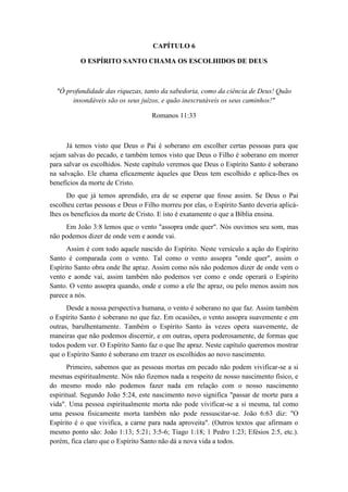 CAPÍTULO 6 
O ESPÍRITO SANTO CHAMA OS ESCOLHIDOS DE DEUS 
"Ó profundidade das riquezas, tanto da sabedoria, como da ciência de Deus! Quão insondáveis são os seus juízos, e quão inescrutáveis os seus caminhos!" 
Romanos 11:33 
Já temos visto que Deus o Pai é soberano em escolher certas pessoas para que sejam salvas do pecado, e também temos visto que Deus o Filho é soberano em morrer para salvar os escolhidos. Neste capítulo veremos que Deus o Espírito Santo é soberano na salvação. Ele chama eficazmente àqueles que Deus tem escolhido e aplica-lhes os benefícios da morte de Cristo. 
Do que já temos aprendido, era de se esperar que fosse assim. Se Deus o Pai escolheu certas pessoas e Deus o Filho morreu por elas, o Espírito Santo deveria aplicá- lhes os benefícios da morte de Cristo. E isto é exatamente o que a Bíblia ensina. 
Em João 3:8 lemos que o vento "assopra onde quer". Nós ouvimos seu som, mas não podemos dizer de onde vem e aonde vai. 
Assim é com todo aquele nascido do Espírito. Neste versículo a ação do Espírito Santo é comparada com o vento. Tal como o vento assopra "onde quer", assim o Espírito Santo obra onde lhe apraz. Assim como nós não podemos dizer de onde vem o vento e aonde vai, assim também não podemos ver como e onde operará o Espírito Santo. O vento assopra quando, onde e como a ele lhe apraz, ou pelo menos assim nos parece a nós. 
Desde a nossa perspectiva humana, o vento é soberano no que faz. Assim também o Espírito Santo é soberano no que faz. Em ocasiões, o vento assopra suavemente e em outras, barulhentamente. Também o Espírito Santo às vezes opera suavemente, de maneiras que não podemos discernir, e em outras, opera poderosamente, de formas que todos podem ver. O Espírito Santo faz o que lhe apraz. Neste capítulo queremos mostrar que o Espírito Santo é soberano em trazer os escolhidos ao novo nascimento. 
Primeiro, sabemos que as pessoas mortas em pecado não podem vivificar-se a si mesmas espiritualmente. Nós não fizemos nada a respeito de nosso nascimento físico, e do mesmo modo não podemos fazer nada em relação com o nosso nascimento espiritual. Segundo João 5:24, este nascimento novo significa "passar de morte para a vida". Uma pessoa espiritualmente morta não pode vivificar-se a si mesma, tal como uma pessoa fisicamente morta também não pode ressuscitar-se. João 6:63 diz: "O Espírito é o que vivifica, a carne para nada aproveita". (Outros textos que afirmam o mesmo ponto são: João 1:13; 5:21; 3:5-6; Tiago 1:18; 1 Pedro 1:23; Efésios 2:5, etc.). porém, fica claro que o Espírito Santo não dá a nova vida a todos.  