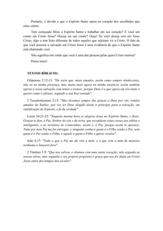Portanto, é devido a que o Espírito Santo opera no coração dos escolhidos que estes crêem. 
Tem começado Deus o Espírito Santo a trabalhar em seu coração? É você um crente em Cristo Jesus? Deseja ser um crente? Ouça! Se você deseja crer em Jesus Cristo, algo o tem feito diferente de todos aqueles que rejeitam vir a Cristo. O fato de que você procura a salvação em Cristo Jesus é uma evidência de que o Espírito Santo está chamando você. 
Não significa isto então que você é uma das pessoas pelas quais Cristo morreu? 
Pense nisso! 
TEXTOS BÍBLICOS: 
Filipenses 2:12-13: "De sorte que, meus amados, assim como sempre obedecestes, não só na minha presença, mas muito mais agora na minha ausência, assim também operai a vossa salvação com temor e tremor; porque Deus é o que opera em vós tanto o querer como o efetuar, segundo a sua boa vontade". 
2 Tessalonicenses 2:13: "Mas devemos sempre dar graças a Deus por vós, irmãos amados do Senhor, por vos ter Deus elegido desde o princípio para a salvação, em santificação do Espírito, e fé da verdade" 
Lucas 10:21-22: "Naquela mesma hora se alegrou Jesus no Espírito Santo, e disse: Graças te dou, ó Pai, Senhor do céu e da terra, que escondeste estas coisas aos sábios e inteligentes, e as revelaste às criancinhas; assim é, ó Pai, porque assim te aprouve. Tudo por meu Pai me foi entregue; e ninguém conhece quem é o Filho senão o Pai, nem quem é o Pai senão o Filho, e aquele a quem o Filho o quiser revelar". 
João 6:37: "Todo o que o Pai me dá virá a mim; e o que vem a mim de maneira nenhuma o lançarei fora". 
2 Timóteo 1:9: "Que nos salvou, e chamou com uma santa vocação; não segundo as nossas obras, mas segundo o seu próprio propósito e graça que nos foi dada em Cristo Jesus antes dos tempos dos séculos". 
 