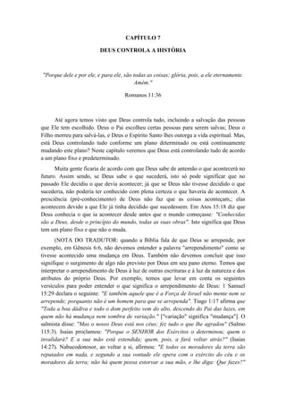 CAPÍTULO 7 
DEUS CONTROLA A HISTÓRIA 
"Porque dele e por ele, e para ele, são todas as coisas; glória, pois, a ele eternamente. Amém." 
Romanos 11:36 
Até agora temos visto que Deus controla tudo, incluindo a salvação das pessoas que Ele tem escolhido. Deus o Pai escolheu certas pessoas para serem salvas; Deus o Filho morreu para salvá-las, e Deus o Espírito Santo lhes outorga a vida espiritual. Mas, está Deus controlando tudo conforme um plano determinado ou está continuamente mudando este plano? Neste capítulo veremos que Deus está controlando tudo de acordo a um plano fixo e predeterminado. 
Muita gente ficaria de acordo com que Deus sabe de antemão o que acontecerá no futuro. Assim sendo, se Deus sabe o que sucederá, isto só pode significar que no passado Ele decidiu o que devia acontecer; já que se Deus não tivesse decidido o que sucederia, não poderia ter conhecido com plena certeza o que haveria de acontecer. A presciência (pré-conhecimento) de Deus não faz que as coisas aconteçam,; elas acontecem devido a que Ele já tinha decidido que sucedessem. Em Atos 15:18 diz que Deus conhecia o que ia acontecer desde antes que o mundo começasse: "Conhecidas são a Deus, desde o princípio do mundo, todas as suas obras". Isto significa que Deus tem um plano fixo e que não o muda. 
(NOTA DO TRADUTOR: quando a Bíblia fala de que Deus se arrepende, por exemplo, em Gênesis 6:6, não devemos entender a palavra "arrependimento" como se tivesse acontecido uma mudança em Deus. Também não devemos concluir que isso signifique o surgimento de algo não previsto por Deus em seu pano eterno. Temos que interpretar o arrependimento de Deus à luz de outras escrituras e à luz da natureza e dos atributos do próprio Deus. Por exemplo, temos que levar em conta os seguintes versículos para poder entender o que significa o arrependimento de Deus: 1 Samuel 15:29 declara o seguinte: "E também aquele que é a Força de Israel não mente nem se arrepende; porquanto não é um homem para que se arrependa". Tiago 1:17 afirma que "Toda a boa dádiva e todo o dom perfeito vem do alto, descendo do Pai das luzes, em quem não há mudança nem sombra de variação." ["variação" significa "mudança"]. O salmista disse: "Mas o nosso Deus está nos céus; fez tudo o que lhe agradou" (Salmo 115:3). Isaias proclamou: "Porque o SENHOR dos Exércitos o determinou; quem o invalidará? E a sua mão está estendida; quem, pois, a fará voltar atrás?" (Isaias 14:27). Nabucodonosor, ao voltar a si, afirmou: "E todos os moradores da terra são reputados em nada, e segundo a sua vontade ele opera com o exército do céu e os moradores da terra; não há quem possa estorvar a sua mão, e lhe diga: Que fazes?"  