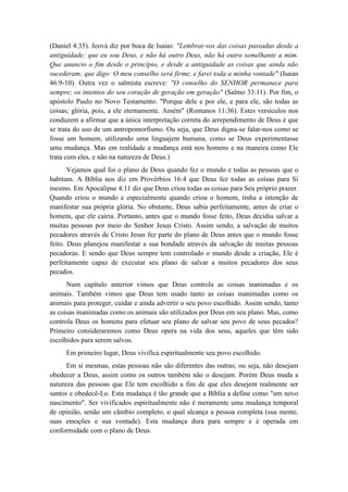 (Daniel 4:35). Jeová diz por boca de Isaias: "Lembrai-vos das coisas passadas desde a antiguidade; que eu sou Deus, e não há outro Deus, não há outro semelhante a mim. Que anuncio o fim desde o princípio, e desde a antiguidade as coisas que ainda não sucederam; que digo: O meu conselho será firme, e farei toda a minha vontade" (Isaias 46:9-10). Outra vez o salmista escreve: "O conselho do SENHOR permanece para sempre; os intentos do seu coração de geração em geração" (Salmo 33:11). Por fim, o apóstolo Paulo no Novo Testamento: "Porque dele e por ele, e para ele, são todas as coisas; glória, pois, a ele eternamente. Amém" (Romanos 11:36). Estes versículos nos conduzem a afirmar que a única interpretação correta do arrependimento de Deus é que se trata do uso de um antropomorfismo. Ou seja, que Deus digna-se falar-nos como se fosse um homem, utilizando uma linguajem humana, como se Deus experimentasse uma mudança. Mas em realidade a mudança está nos homens e na maneira como Ele trata com eles, e não na natureza de Deus.) 
Vejamos qual foi o plano de Deus quando fez o mundo e todas as pessoas que o habitam. A Bíblia nos diz em Provérbios 16:4 que Deus fez todas as coisas para Si mesmo. Em Apocalipse 4:11 diz que Deus criou todas as coisas para Seu próprio prazer. Quando criou o mundo e especialmente quando criou o homem, tinha a intenção de manifestar sua própria glória. No obstante, Deus sabia perfeitamente, antes de criar o homem, que ele cairia. Portanto, antes que o mundo fosse feito, Deus decidiu salvar a muitas pessoas por meio do Senhor Jesus Cristo. Assim sendo, a salvação de muitos pecadores através de Cristo Jesus fez parte do plano de Deus antes que o mundo fosse feito. Deus planejou manifestar a sua bondade através da salvação de muitas pessoas pecadoras. E sendo que Deus sempre tem controlado o mundo desde a criação, Ele é perfeitamente capaz de executar seu plano de salvar a muitos pecadores dos seus pecados. 
Num capítulo anterior vimos que Deus controla as coisas inanimadas e os animais. Também vimos que Deus tem usado tanto as coisas inanimadas como os animais para proteger, cuidar e ainda advertir o seu povo escolhido. Assim sendo, tanto as coisas inanimadas como os animais são utilizados por Deus em seu plano. Mas, como controla Deus os homens para efetuar seu plano de salvar seu povo de seus pecados? Primeiro consideraremos como Deus opera na vida dos seus, aqueles que têm sido escolhidos para serem salvos. 
Em primeiro lugar, Deus vivifica espiritualmente seu povo escolhido. 
Em si mesmas, estas pessoas não são diferentes das outras; ou seja, não desejam obedecer a Deus, assim como os outros também não o desejam. Porém Deus muda a natureza das pessoas que Ele tem escolhido a fim de que eles desejem realmente ser santos e obedecê-Lo. Esta mudança é tão grande que a Bíblia a define como "um novo nascimento". Ser vivificados espiritualmente não é meramente uma mudança temporal de opinião, senão um câmbio completo, o qual alcança a pessoa completa (sua mente, suas emoções e sua vontade). Esta mudança dura para sempre e é operada em conformidade com o plano de Deus.  