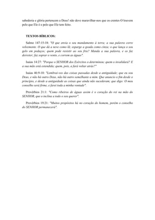 sabedoria e glória pertencem a Deus! não deve maravilhar-nos que os crentes O louvem pelo que Ele é e pelo que Ele tem feito. 
TEXTOS BÍBLICOS: 
Salmo 147:15-18: "O que envia o seu mandamento à terra; a sua palavra corre velozmente. O que dá a neve como lã; esparge a geada como cinza; o que lança o seu gelo em pedaços; quem pode resistir ao seu frio? Manda a sua palavra, e os faz derreter; faz soprar o vento, e correm as águas". 
Isaias 14:27: "Porque o SENHOR dos Exércitos o determinou; quem o invalidará? E a sua mão está estendida; quem, pois, a fará voltar atrás?" 
Isaias 46:9-10: "Lembrai-vos das coisas passadas desde a antiguidade; que eu sou Deus, e não há outro Deus, não há outro semelhante a mim. Que anuncio o fim desde o princípio, e desde a antiguidade as coisas que ainda não sucederam; que digo: O meu conselho será firme, e farei toda a minha vontade". 
Provérbios 21:1: "Como ribeiros de águas assim é o coração do rei na mão do SENHOR, que o inclina a todo o seu querer". 
Provérbios 19:21: "Muitos propósitos há no coração do homem, porém o conselho do SENHOR permanecerá". 
 