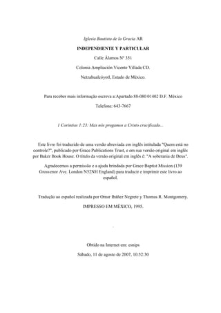 Iglesia Bautista de la Gracia AR 
INDEPENDIENTE Y PARTICULAR 
Calle Álamos Nº 351 
Colonia Ampliación Vicente Villada CD. 
Netzahualcóyotl, Estado de México. 
Para receber mais informação escreva a:Apartado 88-080 01402 D.F. México 
Telefone: 643-7667 
1 Corintios 1:23: Mas nós pregamos a Cristo crucificado... 
Este livro foi traduzido de uma versão abreviada em inglês intitulada "Quem está no controle?", publicado por Grace Publications Trust, e em sua versão original em inglês por Baker Book House. O título da versão original em inglês é: "A soberania de Deus". 
Agradecemos a permissão e a ajuda brindada por Grace Baptist Mission (139 Grosvenor Ave. London N52NH England) para traducir e imprimir este livro ao español. 
Tradução ao español realizada por Omar Ibáñez Negrete y Thomas R. Montgomery. 
IMPRESSO EM MÉXICO, 1995. 
. 
Obtido na Internet em: esnips 
Sábado, 11 de agosto de 2007, 10:52:30  