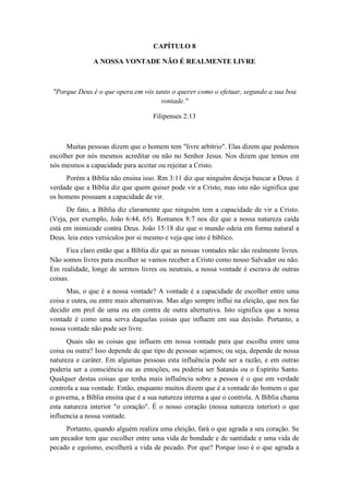 CAPÍTULO 8 
A NOSSA VONTADE NÃO É REALMENTE LIVRE 
"Porque Deus é o que opera em vós tanto o querer como o efetuar, segundo a sua boa vontade." 
Filipenses 2:13 
Muitas pessoas dizem que o homem tem "livre arbítrio". Elas dizem que podemos escolher por nós mesmos acreditar ou não no Senhor Jesus. Nos dizem que temos em nós mesmos a capacidade para aceitar ou rejeitar a Cristo. 
Porém a Bíblia não ensina isso. Rm 3:11 diz que ninguém deseja buscar a Deus. é verdade que a Bíblia diz que quem quiser pode vir a Cristo, mas isto não significa que os homens possuam a capacidade de vir. 
De fato, a Bíblia diz claramente que ninguém tem a capacidade de vir a Cristo. (Veja, por exemplo, João 6:44, 65). Romanos 8:7 nos diz que a nossa natureza caída está em inimizade contra Deus. João 15:18 diz que o mundo odeia em forma natural a Deus. leia estes versículos por si mesmo e veja que isto é bíblico. 
Fica claro então que a Bíblia diz que as nossas vontades não são realmente livres. Não somos livres para escolher se vamos receber a Cristo como nosso Salvador ou não. Em realidade, longe de sermos livres ou neutrais, a nossa vontade é escrava de outras coisas. 
Mas, o que é a nossa vontade? A vontade é a capacidade de escolher entre uma coisa e outra, ou entre mais alternativas. Mas algo sempre influi na eleição, que nos faz decidir em prol de uma ou em contra de outra alternativa. Isto significa que a nossa vontade é como uma serva daquelas coisas que influem em sua decisão. Portanto, a nossa vontade não pode ser livre. 
Quais são as coisas que influem em nossa vontade para que escolha entre uma coisa ou outra? Isso depende de que tipo de pessoas sejamos; ou seja, depende de nossa natureza e caráter. Em algumas pessoas esta influência pode ser a razão, e em outras poderia ser a consciência ou as emoções, ou poderia ser Satanás ou o Espírito Santo. Qualquer destas coisas que tenha mais influência sobre a pessoa é o que em verdade controla a sua vontade. Então, enquanto muitos dizem que é a vontade do homem o que o governa, a Bíblia ensina que é a sua natureza interna a que o controla. A Bíblia chama esta natureza interior "o coração". É o nosso coração (nossa natureza interior) o que influencia a nossa vontade. 
Portanto, quando alguém realiza uma eleição, fará o que agrada a seu coração. Se um pecador tem que escolher entre uma vida de bondade e de santidade e uma vida de pecado e egoísmo, escolherá a vida de pecado. Por que? Porque isso é o que agrada a  