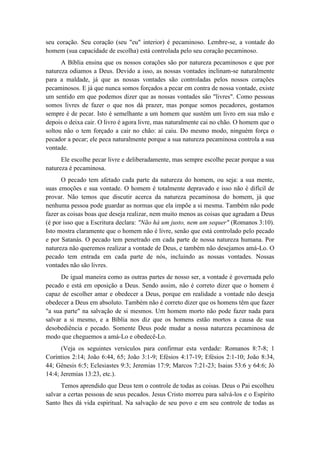 seu coração. Seu coração (seu "eu" interior) é pecaminoso. Lembre-se, a vontade do homem (sua capacidade de escolha) está controlada pelo seu coração pecaminoso. 
A Bíblia ensina que os nossos corações são por natureza pecaminosos e que por natureza odiamos a Deus. Devido a isso, as nossas vontades inclinam-se naturalmente para a maldade, já que as nossas vontades são controladas pelos nossos corações pecaminosos. E já que nunca somos forçados a pecar em contra de nossa vontade, existe um sentido em que podemos dizer que as nossas vontades são "livres". Como pessoas somos livres de fazer o que nos dá prazer, mas porque somos pecadores, gostamos sempre é de pecar. Isto é semelhante a um homem que sustém um livro em sua mão e depois o deixa cair. O livro é agora livre, mas naturalmente cai no chão. O homem que o soltou não o tem forçado a cair no chão: aí caiu. Do mesmo modo, ninguém força o pecador a pecar; ele peca naturalmente porque a sua natureza pecaminosa controla a sua vontade. 
Ele escolhe pecar livre e deliberadamente, mas sempre escolhe pecar porque a sua natureza é pecaminosa. 
O pecado tem afetado cada parte da natureza do homem, ou seja: a sua mente, suas emoções e sua vontade. O homem é totalmente depravado e isso não é difícil de provar. Não temos que discutir acerca da natureza pecaminosa do homem, já que nenhuma pessoa pode guardar as normas que ela impõe a si mesma. Também não pode fazer as coisas boas que deseja realizar, nem muito menos as coisas que agradam a Deus (é por isso que a Escritura declara: "Não há um justo, nem um sequer" (Romanos 3:10). Isto mostra claramente que o homem não é livre, senão que está controlado pelo pecado e por Satanás. O pecado tem penetrado em cada parte de nossa natureza humana. Por natureza não queremos realizar a vontade de Deus, e também não desejamos amá-Lo. O pecado tem entrada em cada parte de nós, incluindo as nossas vontades. Nossas vontades não são livres. 
De igual maneira como as outras partes de nosso ser, a vontade é governada pelo pecado e está em oposição a Deus. Sendo assim, não é correto dizer que o homem é capaz de escolher amar e obedecer a Deus, porque em realidade a vontade não deseja obedecer a Deus em absoluto. Também não é correto dizer que os homens têm que fazer "a sua parte" na salvação de si mesmos. Um homem morto não pode fazer nada para salvar a si mesmo, e a Bíblia nos diz que os homens estão mortos a causa de sua desobediência e pecado. Somente Deus pode mudar a nossa natureza pecaminosa de modo que cheguemos a amá-Lo e obedecê-Lo. 
(Veja os seguintes versículos para confirmar esta verdade: Romanos 8:7-8; 1 Coríntios 2:14; João 6:44, 65; João 3:1-9; Efésios 4:17-19; Efésios 2:1-10; João 8:34, 44; Gênesis 6:5; Eclesiastes 9:3; Jeremias 17:9; Marcos 7:21-23; Isaias 53:6 y 64:6; Jó 14:4; Jeremias 13:23, etc.). 
Temos aprendido que Deus tem o controle de todas as coisas. Deus o Pai escolheu salvar a certas pessoas de seus pecados. Jesus Cristo morreu para salvá-los e o Espírito Santo lhes dá vida espiritual. Na salvação de seu povo e em seu controle de todas as  