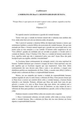 CAPÍTULO 9 
A SOBERANIA DE Deus E A RESPONSABILIDADE HUMANA 
"Porque Deus é o que opera em vós tanto o querer como o efetuar, segundo a sua boa vontade." 
Filipenses 2:13 
No capítulo anterior consideramos a questão da vontade humana. 
Temos visto que a vontade do homem natural não é soberana nem também não livre, senão antes bem serva de sua natureza caída e do pecado. 
Não é possível sustentar a doutrina bíblica da depravação humana a menos que sustentemos também o conceito bíblico da escravatura da vontade humana. Até que seja ensinado por Deus, o homem natural negará que o pecado tem escravizado tanto a sua mente como as suas emoções e a sua vontade. O homem caído vangloria-se de seu "livre arbítrio", quando em realidade está em servidão ao pecado e é levado cativo à vontade de Satanás. (Veja 2 Timóteo 2:26). Mas se a vontade do homem natural não é livre, significa então que não é responsável pelos seus atos? Acaso Deus não pode inculpá-lo pelo seu orgulho, rebelião e incredulidade? 
As Escrituras falam continuamente da corrupção moral e da ruína espiritual do homem. Também declaram que o homem é incapaz de fazer o bem espiritual, mas isto não significa que as Escrituras neguem que seja responsável. Antes bem, falam continuamente dos seus deveres para Deus e para o seu próximo, e exigem uma obediência perfeita aos mandamentos de Deus. Então, o assunto mais difícil é definir a relação entre a soberania de Deus e a responsabilidade humana. 
Muitos, em seu empenho por manter a verdade da responsabilidade humana, acabam negando de uma ou outra forma a soberania de Deus. Estas pessoas dizem que se Deus fosse a exercer um controle direto sobre a vontade humana, o homem ficaria reduzido a um fantoche. Portanto, afirmam que Deus não pode fazer mais do que advertir e exortar o h.; pois se Deus fizesse algo mais direto, isto acabaria com a liberdade humana. Outros têm caído no erro do fatalismo; ou seja, tratam de usar a soberania de Deus para justificar a sua desobediência e pecado, como se Deus tivesse a culpa. 
Podemos resumir o ensino bíblico sobre este assunto com o seguinte: 
1. Deus é inteiramente soberano, em todo sentido, sobre todas as coisas, incluso sobre a vontade humana. Mas a soberania de Deus não tira nem diminui em forma alguma a responsabilidade humana.  