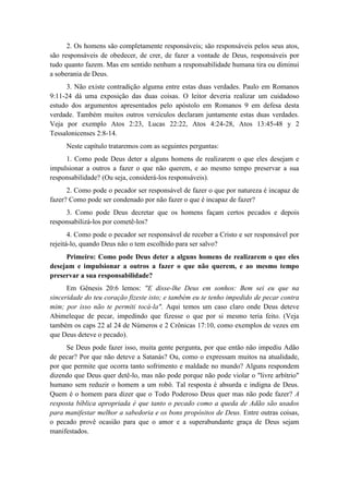 2. Os homens são completamente responsáveis; são responsáveis pelos seus atos, são responsáveis de obedecer, de crer, de fazer a vontade de Deus, responsáveis por tudo quanto fazem. Mas em sentido nenhum a responsabilidade humana tira ou diminui a soberania de Deus. 
3. Não existe contradição alguma entre estas duas verdades. Paulo em Romanos 9:11-24 dá uma exposição das duas coisas. O leitor deveria realizar um cuidadoso estudo dos argumentos apresentados pelo apóstolo em Romanos 9 em defesa desta verdade. Também muitos outros versículos declaram juntamente estas duas verdades. Veja por exemplo Atos 2:23, Lucas 22:22, Atos 4:24-28, Atos 13:45-48 y 2 Tessalonicenses 2:8-14. 
Neste capítulo trataremos com as seguintes perguntas: 
1. Como pode Deus deter a alguns homens de realizarem o que eles desejam e impulsionar a outros a fazer o que não querem, e ao mesmo tempo preservar a sua responsabilidade? (Ou seja, considerá-los responsáveis). 
2. Como pode o pecador ser responsável de fazer o que por natureza é incapaz de fazer? Como pode ser condenado por não fazer o que é incapaz de fazer? 
3. Como pode Deus decretar que os homens façam certos pecados e depois responsabilizá-los por cometê-los? 
4. Como pode o pecador ser responsável de receber a Cristo e ser responsável por rejeitá-lo, quando Deus não o tem escolhido para ser salvo? 
Primeiro: Como pode Deus deter a alguns homens de realizarem o que eles desejam e impulsionar a outros a fazer o que não querem, e ao mesmo tempo preservar a sua responsabilidade? 
Em Gênesis 20:6 lemos: "E disse-lhe Deus em sonhos: Bem sei eu que na sinceridade do teu coração fizeste isto; e também eu te tenho impedido de pecar contra mim; por isso não te permiti tocá-la". Aqui temos um caso claro onde Deus deteve Abimeleque de pecar, impedindo que fizesse o que por si mesmo teria feito. (Veja também os caps 22 al 24 de Números e 2 Crônicas 17:10, como exemplos de vezes em que Deus deteve o pecado). 
Se Deus pode fazer isso, muita gente pergunta, por que então não impediu Adão de pecar? Por que não deteve a Satanás? Ou, como o expressam muitos na atualidade, por que permite que ocorra tanto sofrimento e maldade no mundo? Alguns respondem dizendo que Deus quer detê-lo, mas não pode porque não pode violar o "livre arbítrio" humano sem reduzir o homem a um robô. Tal resposta é absurda e indigna de Deus. Quem é o homem para dizer que o Todo Poderoso Deus quer mas não pode fazer? A resposta bíblica apropriada é que tanto o pecado como a queda de Adão são usados para manifestar melhor a sabedoria e os bons propósitos de Deus. Entre outras coisas, o pecado provê ocasião para que o amor e a superabundante graça de Deus sejam manifestados.  
