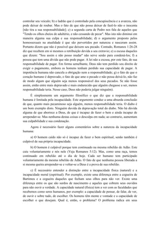 controlar seu veiculo; b) o ladrão que é controlado pela concupiscência e a avareza, não pode deixar de roubar. Mas o fato de que não possa deixar de fazê-lo não o inocenta [não tira a sua responsabilidade]; c) a segunda carta de Pedro nos fala de aqueles que "Tendo os olhos cheios de adultério, e não cessando de pecar". Mas isto não diminui em maneira alguma sua culpa e sua responsabilidade; d) o argumento proposto pelos homossexuais na atualidade é que são pervertidos por natureza e nasceram assim. Portanto dizem que não é possível que deixem seu pecado. Contudo, Romanos 1:26-28 diz que recebem em si mesmos a retribuição devida a seu extravio; e) a escusa daqueles que dizem: "Sou assim e não posso mudar" não serve senão para condená-los; f) a pessoa que tem uma dívida que não pode pagar. A lei não a escusa, por este fato, de sua responsabilidade de pagar. Em forma semelhante, Deus não tem perdido seu direito de exigir o pagamento, embora os homens tenham perdido sua capacidade de pagar. A impotência humana não cancela a obrigação nem a responsabilidade; g) o fato de que o coração humano é depravado, o fato de que ame o pecado e não possa deixá-lo, não faz de modo algum que alguém seja menos responsável dos seus pecados. Se não fosse assim, então entre mais depravado e mais endurecido que alguém chegasse a ser, menos responsabilidade teria. Nesse caso, Deus não poderia julgar ninguém). 
É simplesmente um argumento filosófico o que diz que a responsabilidade humana é limitada pela incapacidade. Este argumento conduz a uma absurda conclusão de que, quanto mais pecaminoso seja alguém, menos responsabilidade teria. O diabo é um bom exemplo disto. Ninguém duvida da depravação total do diabo. Não há dúvida alguma de que aborrece a Deus, de que é incapaz de fazer o bem e ainda incapaz de arrepender-se. Mas nenhuma destas coisas o desculpa em nada; ao contrario, aumentam sua culpabilidade e sua condenação. 
Agora é necessário fazer alguns comentários sobre a natureza da incapacidade humana: 
a) O homem caído não só é incapaz de fazer o bem espiritual, senão também é culpável de sua própria incapacidade. 
b) O homem é culpável porque tem continuado na mesma rebelião de Adão. Este caiu voluntariamente e nós nele (Veja Romanos 5:12). Mas, como uma raça, temos continuado em rebelião até o dia de hoje. Cada ser humano tem participado voluntariamente da mesma rebelião de Adão. O fato de que nenhuma pessoa liberada a si mesma queira arrepender-se e voltar-se a Deus é a prova de sua rebelião. 
c) É necessário entender a distinção entre a incapacidade física (natural) e a incapacidade moral (espiritual). Por exemplo, existe uma diferença entre a cegueira de Bartimeu e a cegueira daqueles que fecham seus olhos para não ver. Existe uma diferença entre os que são surdos de nascimento e aqueles que cobrem seus ouvidos para não ouvir a verdade. A capacidade natural (física) tem a ver com as faculdades que recebemos como seres humanos, por exemplo: a capacidade de pensar, de falar, de ver, de ouvir e sobre tudo, de escolher. Os homens têm mente e vontade e a capacidade de escolher o que desejam. Qual é, então, o problema? O problema radica em seus  
