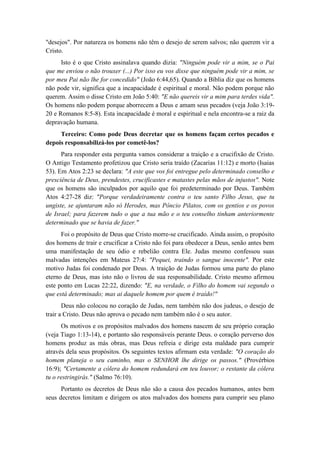 "desejos". Por natureza os homens não têm o desejo de serem salvos; não querem vir a Cristo. 
Isto é o que Cristo assinalava quando dizia: "Ninguém pode vir a mim, se o Pai que me enviou o não trouxer (...) Por isso eu vos disse que ninguém pode vir a mim, se por meu Pai não lhe for concedido" (João 6:44,65). Quando a Bíblia diz que os homens não pode vir, significa que a incapacidade é espiritual e moral. Não podem porque não querem. Assim o disse Cristo em João 5:40: "E não quereis vir a mim para terdes vida". Os homens não podem porque aborrecem a Deus e amam seus pecados (veja João 3:19- 20 e Romanos 8:5-8). Esta incapacidade é moral e espiritual e nela encontra-se a raiz da depravação humana. 
Terceiro: Como pode Deus decretar que os homens façam certos pecados e depois responsabilizá-los por cometê-los? 
Para responder esta pergunta vamos considerar a traição e a crucifixão de Cristo. O Antigo Testamento profetizou que Cristo seria traído (Zacarias 11:12) e morto (Isaias 53). Em Atos 2:23 se declara: "A este que vos foi entregue pelo determinado conselho e presciência de Deus, prendestes, crucificastes e matastes pelas mãos de injustos". Note que os homens são inculpados por aquilo que foi predeterminado por Deus. Também Atos 4:27-28 diz: "Porque verdadeiramente contra o teu santo Filho Jesus, que tu ungiste, se ajuntaram não só Herodes, mas Pôncio Pilatos, com os gentios e os povos de Israel; para fazerem tudo o que a tua mão e o teu conselho tinham anteriormente determinado que se havia de fazer." 
Foi o propósito de Deus que Cristo morre-se crucificado. Ainda assim, o propósito dos homens de trair e crucificar a Cristo não foi para obedecer a Deus, senão antes bem uma manifestação de seu ódio e rebelião contra Ele. Judas mesmo confessou suas malvadas intenções em Mateus 27:4: "Pequei, traindo o sangue inocente". Por este motivo Judas foi condenado por Deus. A traição de Judas formou uma parte do plano eterno de Deus, mas isto não o livrou de sua responsabilidade. Cristo mesmo afirmou este ponto em Lucas 22:22, dizendo: "E, na verdade, o Filho do homem vai segundo o que está determinado; mas ai daquele homem por quem é traído!" 
Deus não colocou no coração de Judas, nem também não dos judeus, o desejo de trair a Cristo. Deus não aprova o pecado nem também não é o seu autor. 
Os motivos e os propósitos malvados dos homens nascem de seu próprio coração (veja Tiago 1:13-14), e portanto são responsáveis perante Deus. o coração perverso dos homens produz as más obras, mas Deus refreia e dirige esta maldade para cumprir através dela seus propósitos. Os seguintes textos afirmam esta verdade: "O coração do homem planeja o seu caminho, mas o SENHOR lhe dirige os passos." (Provérbios 16:9); "Certamente a cólera do homem redundará em teu louvor; o restante da cólera tu o restringirás." (Salmo 76:10). 
Portanto os decretos de Deus não são a causa dos pecados humanos, antes bem seus decretos limitam e dirigem os atos malvados dos homens para cumprir seu plano  