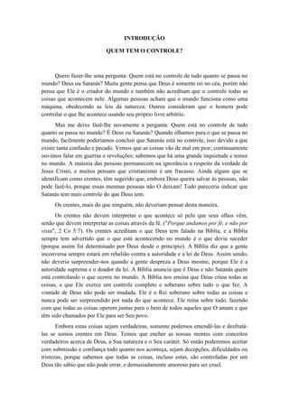 INTRODUÇÃO 
QUEM TEM O CONTROLE? 
Quero fazer-lhe uma pergunta: Quem está no controle de tudo quanto se passa no mundo? Deus ou Satanás? Muita gente pensa que Deus é somente rei no céu, porém não pensa que Ele é o criador do mundo e também não acreditam que o controle todas as coisas que acontecem nele. Algumas pessoas acham que o mundo funciona como uma máquina, obedecendo as leis da natureza. Outros consideram que o homem pode controlar o que lhe acontece usando seu próprio livre arbítrio. 
Mas me deixe fazê-lhe novamente a pergunta: Quem está no controle de tudo quanto se passa no mundo? É Deus ou Satanás? Quando olhamos para o que se passa no mundo, facilmente poderíamos concluir que Satanás está no controle, isso devido a que existe tanta confusão e pecado. Vemos que as coisas vão de mal em pior; continuamente ouvimos falar em guerras e revoluções; sabemos que há uma grande inquietude e temor no mundo. A maioria das pessoas permanecem na ignorância a respeito da verdade de Jesus Cristo, e muitos pensam que cristianismo é um fracasso. Ainda alguns que se identificam como crentes, têm sugerido que, embora Deus queira salvar às pessoas, não pode fazê-lo, porque essas mesmas pessoas não O deixam! Todo pareceria indicar que Satanás tem mais controle do que Deus tem. 
Os crentes, mais do que ninguém, não deveriam pensar desta maneira. 
Os crentes não devem interpretar o que acontece só pelo que seus olhos vêm, senão que devem interpretar as coisas através da fé. ("Porque andamos por fé, e não por vista", 2 Co 5:7). Os crentes acreditam o que Deus tem falado na Bíblia, e a Bíblia sempre tem advertido que o que está acontecendo no mundo é o que devia suceder (porque assim foi determinado por Deus desde o princípio). A Bíblia diz que a gente inconversa sempre estará em rebelião contra a autoridade e a lei de Deus. Assim sendo, não deveria surpreender-nos quando a gente despreza a Deus mesmo, porque Ele é a autoridade suprema e o doador da lei. A Bíblia anuncia que é Deus e não Satanás quem está controlando o que ocorre no mundo. A Bíblia nos ensina que Deus criou todas as coisas, e que Ele exerce um controle completo e soberano sobre tudo o que fez. A vontade de Deus não pode ser mudada. Ele é o Rei soberano sobre todas as coisas e nunca pode ser surpreendido por nada do que acontece. Ele reina sobre tudo, fazendo com que todas as coisas operem juntas para o bem de todos aqueles que O amam e que têm sido chamados por Ele para ser Seu povo. 
Embora estas coisas sejam verdadeiras, somente podemos entendê-las e desfrutá- las se somos crentes em Deus. Temos que encher as nossas mentes com conceitos verdadeiros acerca de Deus, a Sua natureza e o Seu caráter. Só então poderemos aceitar com submissão e confiança todo quanto nos aconteça, sejam decepções, dificuldades ou tristezas, porque sabemos que todas as coisas, incluso estas, são controladas por um Deus tão sábio que não pode errar, e demasiadamente amoroso para ser cruel.  