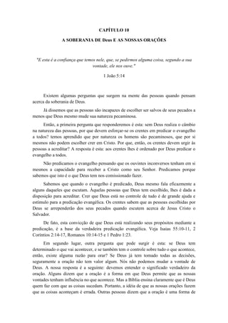 CAPÍTULO 10 
A SOBERANIA DE Deus E AS NOSSAS ORAÇÕES 
"E esta é a confiança que temos nele, que, se pedirmos alguma coisa, segundo a sua vontade, ele nos ouve." 
1 João 5:14 
Existem algumas perguntas que surgem na mente das pessoas quando pensam acerca da soberania de Deus. 
Já dissemos que as pessoas são incapazes de escolher ser salvos de seus pecados a menos que Deus mesmo mude sua natureza pecaminosa. 
Então, a primeira pergunta que responderemos é esta: sem Deus realiza o câmbio na natureza das pessoas, por que devem esforçar-se os crentes em predicar o evangelho a todos? temos aprendido que por natureza os homens são pecaminosos, que por si mesmos não podem escolher crer em Cristo. Por que, então, os crentes devem urgir às pessoas a acreditar? A resposta é esta: aos crentes lhes é ordenado por Deus predicar o evangelho a todos. 
Não predicamos o evangelho pensando que os ouvintes inconversos tenham em si mesmos a capacidade para receber a Cristo como seu Senhor. Predicamos porque sabemos que isto é o que Deus tem nos comissionado fazer. 
Sabemos que quando o evangelho é predicado, Deus mesmo fala eficazmente a alguns daqueles que escutam. Àquelas pessoas que Deus tem escolhido, lhes é dada a disposição para acreditar. Crer que Deus está no controle de tudo é de grande ajuda e estímulo para a predicação evangélica. Os crentes sabem que as pessoas escolhidas por Deus se arrependerão dos seus pecados quando escutem acerca de Jesus Cristo o Salvador. 
De fato, esta convicção de que Deus está realizando seus propósitos mediante a predicação, é a base da verdadeira predicação evangélica. Veja Isaias 55:10-11, 2 Coríntios 2:14-17, Romanos 10:14-15 e 1 Pedro 1:23. 
Em segundo lugar, outra pergunta que pode surgir é esta: se Deus tem determinado o que vai acontecer, e se também tem o controle sobre tudo o que acontece, então, existe alguma razão para orar? Se Deus já tem tomado todas as decisões, seguramente a oração não tem valor algum. Nós não podemos mudar a vontade de Deus. A nossa resposta é a seguinte: devemos entender o significado verdadeiro da oração. Alguns dizem que a oração é a forma em que Deus permite que as nossas vontades tenham influência no que acontece. Mas a Bíblia ensina claramente que é Deus quem faz com que as coisas sucedam. Portanto, a idéia de que as nossas orações fazem que as coisas aconteçam é errada. Outras pessoas dizem que a oração é uma forma de  