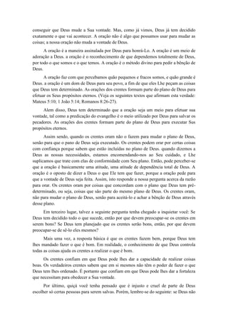 conseguir que Deus mude a Sua vontade. Mas, como já vimos, Deus já tem decidido exatamente o que vai acontecer. A oração não é algo que possamos usar para mudar as coisas; a nossa oração não muda a vontade de Deus. 
A oração é a maneira assinalada por Deus para honrá-Lo. A oração é um meio de adoração a Deus. a oração é o reconhecimento de que dependemos totalmente de Deus, por todo o que somos e o que temos. A oração é o método divino para pedir a bênção de Deus. 
A oração faz com que percebamos quão pequenos e fracos somos, e quão grande é Deus. a oração é um dom de Deus para seu povo, a fim de que eles Lhe peçam as coisas que Deus tem determinado. As orações dos crentes formam parte do plano de Deus para efetuar os Seus propósitos eternos. (Veja os seguintes textos que afirmam esta verdade: Mateus 5:10; 1 João 5:14; Romanos 8:26-27). 
Alem disso, Deus tem determinado que a oração seja um meio para efetuar sua vontade, tal como a predicação do evangelho é o meio utilizado por Deus para salvar os pecadores. As orações dos crentes formam parte do plano de Deus para executar Sus propósitos eternos. 
Assim sendo, quando os crentes oram não o fazem para mudar o plano de Deus, senão para que o pano de Deus seja executado. Os crentes podem orar por certas coisas com confiança porque sabem que estão incluídas no plano de Deus. quando dizemos a Deus as nossas necessidades, estamos encomendando-nos ao Seu cuidado, e Lhe suplicamos que trate com elas de conformidade com Seu plano. Então, pode perceber-se que a oração é basicamente uma atitude, uma atitude de dependência total de Deus. A oração é o oposto de dizer a Deus o que Ele tem que fazer, porque a oração pede para que a vontade de Deus seja feita. Assim, isto responde a nossa pergunta acerca da razão para orar. Os crentes oram por coisas que concordam com o plano que Deus tem pré- determinado, ou seja, coisas que são parte do mesmo plano de Deus. Os crentes oram, não para mudar o plano de Deus, senão para aceitá-lo e achar a bênção de Deus através desse plano. 
Em terceiro lugar, talvez a seguinte pergunta tenha chegado a inquietar você: Se Deus tem decidido todo o que sucede, então por que devem preocupar-se os crentes em serem bons? Se Deus tem planejado que os crentes serão bons, então, por que devem preocupar-se de sê-lo eles mesmos? 
Mais uma vez, a resposta básica é que os crentes fazem bem, porque Deus tem lhes mandado fazer o que é bom. Em realidade, o conhecimento de que Deus controla todas as coisas ajuda os crentes a realizar o que é bom. 
Os crentes confiam em que Deus pode lhes dar a capacidade de realizar coisas boas. Os verdadeiros crentes sabem que em si mesmos não têm o poder de fazer o que Deus tem lhes ordenado. É portanto que confiam em que Deus pode lhes dar a fortaleza que necessitam para obedecer a Sua vontade. 
Por último, quiçá você tenha pensado que é injusto e cruel de parte de Deus escolher só certas pessoas para serem salvas. Porém, lembre-se do seguinte: se Deus não  