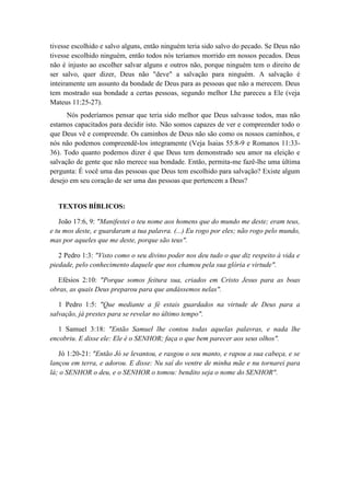 tivesse escolhido e salvo alguns, então ninguém teria sido salvo do pecado. Se Deus não tivesse escolhido ninguém, então todos nós teríamos morrido em nossos pecados. Deus não é injusto ao escolher salvar alguns e outros não, porque ninguém tem o direito de ser salvo, quer dizer, Deus não "deve" a salvação para ninguém. A salvação é inteiramente um assunto da bondade de Deus para as pessoas que não a merecem. Deus tem mostrado sua bondade a certas pessoas, segundo melhor Lhe pareceu a Ele (veja Mateus 11:25-27). 
Nós poderíamos pensar que teria sido melhor que Deus salvasse todos, mas não estamos capacitados para decidir isto. Não somos capazes de ver e compreender todo o que Deus vê e compreende. Os caminhos de Deus não são como os nossos caminhos, e nós não podemos compreendê-los integramente (Veja Isaias 55:8-9 e Romanos 11:33- 36). Todo quanto podemos dizer é que Deus tem demonstrado seu amor na eleição e salvação de gente que não merece sua bondade. Então, permita-me fazê-lhe uma última pergunta: É você uma das pessoas que Deus tem escolhido para salvação? Existe algum desejo em seu coração de ser uma das pessoas que pertencem a Deus? 
TEXTOS BÍBLICOS: 
João 17:6, 9: "Manifestei o teu nome aos homens que do mundo me deste; eram teus, e tu mos deste, e guardaram a tua palavra. (...) Eu rogo por eles; não rogo pelo mundo, mas por aqueles que me deste, porque são teus". 
2 Pedro 1:3: "Visto como o seu divino poder nos deu tudo o que diz respeito à vida e piedade, pelo conhecimento daquele que nos chamou pela sua glória e virtude". 
Efésios 2:10: "Porque somos feitura sua, criados em Cristo Jesus para as boas obras, as quais Deus preparou para que andássemos nelas". 
1 Pedro 1:5: "Que mediante a fé estais guardados na virtude de Deus para a salvação, já prestes para se revelar no último tempo". 
1 Samuel 3:18: "Então Samuel lhe contou todas aquelas palavras, e nada lhe encobriu. E disse ele: Ele é o SENHOR; faça o que bem parecer aos seus olhos". 
Jó 1:20-21: "Então Jó se levantou, e rasgou o seu manto, e rapou a sua cabeça, e se lançou em terra, e adorou. E disse: Nu saí do ventre de minha mãe e nu tornarei para lá; o SENHOR o deu, e o SENHOR o tomou: bendito seja o nome do SENHOR". 
 
