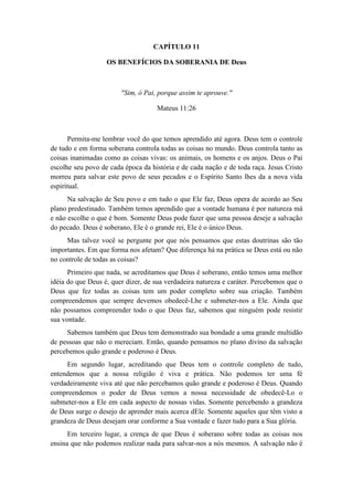 CAPÍTULO 11 
OS BENEFÍCIOS DA SOBERANIA DE Deus 
"Sim, ó Pai, porque assim te aprouve." 
Mateus 11:26 
Permita-me lembrar você do que temos aprendido até agora. Deus tem o controle de tudo e em forma soberana controla todas as coisas no mundo. Deus controla tanto as coisas inanimadas como as coisas vivas: os animais, os homens e os anjos. Deus o Pai escolhe seu povo de cada época da história e de cada nação e de toda raça. Jesus Cristo morreu para salvar este povo de seus pecados e o Espírito Santo lhes da a nova vida espiritual. 
Na salvação de Seu povo e em tudo o que Ele faz, Deus opera de acordo ao Seu plano predestinado. Também temos aprendido que a vontade humana é por natureza má e não escolhe o que é bom. Somente Deus pode fazer que uma pessoa deseje a salvação do pecado. Deus é soberano, Ele é o grande rei, Ele é o único Deus. 
Mas talvez você se pergunte por que nós pensamos que estas doutrinas são tão importantes. Em que forma nos afetam? Que diferença há na prática se Deus está ou não no controle de todas as coisas? 
Primeiro que nada, se acreditamos que Deus é soberano, então temos uma melhor idéia do que Deus é, quer dizer, de sua verdadeira natureza e caráter. Percebemos que o Deus que fez todas as coisas tem um poder completo sobre sua criação. Também compreendemos que sempre devemos obedecê-Lhe e submeter-nos a Ele. Ainda que não possamos compreender todo o que Deus faz, sabemos que ninguém pode resistir sua vontade. 
Sabemos também que Deus tem demonstrado sua bondade a uma grande multidão de pessoas que não o mereciam. Então, quando pensamos no plano divino da salvação percebemos quão grande e poderoso é Deus. 
Em segundo lugar, acreditando que Deus tem o controle completo de tudo, entendemos que a nossa religião é viva e prática. Não podemos ter uma fé verdadeiramente viva até que não percebamos quão grande e poderoso é Deus. Quando compreendemos o poder de Deus vemos a nossa necessidade de obedecê-Lo o submeter-nos a Ele em cada aspecto de nossas vidas. Somente percebendo a grandeza de Deus surge o desejo de aprender mais acerca dEle. Somente aqueles que têm visto a grandeza de Deus desejam orar conforme a Sua vontade e fazer tudo para a Sua glória. 
Em terceiro lugar, a crença de que Deus é soberano sobre todas as coisas nos ensina que não podemos realizar nada para salvar-nos a nós mesmos. A salvação não é  