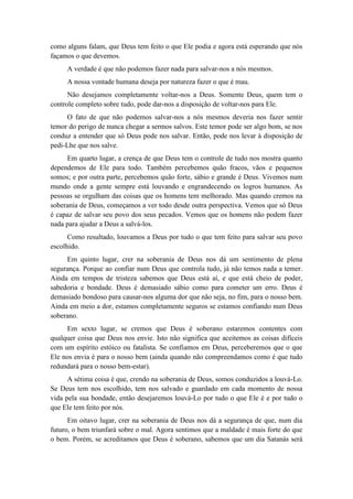 como alguns falam, que Deus tem feito o que Ele podia e agora está esperando que nós façamos o que devemos. 
A verdade é que não podemos fazer nada para salvar-nos a nós mesmos. 
A nossa vontade humana deseja por natureza fazer o que é mau. 
Não desejamos completamente voltar-nos a Deus. Somente Deus, quem tem o controle completo sobre tudo, pode dar-nos a disposição de voltar-nos para Ele. 
O fato de que não podemos salvar-nos a nós mesmos deveria nos fazer sentir temor do perigo de nunca chegar a sermos salvos. Este temor pode ser algo bom, se nos conduz a entender que só Deus pode nos salvar. Então, pode nos levar à disposição de pedi-Lhe que nos salve. 
Em quarto lugar, a crença de que Deus tem o controle de tudo nos mostra quanto dependemos de Ele para todo. Também percebemos quão fracos, vãos e pequenos somos; e por outra parte, percebemos quão forte, sábio e grande é Deus. Vivemos num mundo onde a gente sempre está louvando e engrandecendo os logros humanos. As pessoas se orgulham das coisas que os homens tem melhorado. Mas quando cremos na soberania de Deus, começamos a ver todo desde outra perspectiva. Vemos que só Deus é capaz de salvar seu povo dos seus pecados. Vemos que os homens não podem fazer nada para ajudar a Deus a salvá-los. 
Como resultado, louvamos a Deus por tudo o que tem feito para salvar seu povo escolhido. 
Em quinto lugar, crer na soberania de Deus nos dá um sentimento de plena segurança. Porque ao confiar num Deus que controla tudo, já não temos nada a temer. Ainda em tempos de tristeza sabemos que Deus está aí, e que está cheio de poder, sabedoria e bondade. Deus é demasiado sábio como para cometer um erro. Deus é demasiado bondoso para causar-nos alguma dor que não seja, no fim, para o nosso bem. Ainda em meio a dor, estamos completamente seguros se estamos confiando num Deus soberano. 
Em sexto lugar, se cremos que Deus é soberano estaremos contentes com qualquer coisa que Deus nos envie. Isto não significa que aceitemos as coisas difíceis com um espírito estóico ou fatalista. Se confiamos em Deus, perceberemos que o que Ele nos envia é para o nosso bem (ainda quando não compreendamos como é que tudo redundará para o nosso bem-estar). 
A sétima coisa é que, crendo na soberania de Deus, somos conduzidos a louvá-Lo. Se Deus tem nos escolhido, tem nos salvado e guardado em cada momento de nossa vida pela sua bondade, então desejaremos louvá-Lo por tudo o que Ele é e por tudo o que Ele tem feito por nós. 
Em oitavo lugar, crer na soberania de Deus nos dá a segurança de que, num dia futuro, o bem triunfará sobre o mal. Agora sentimos que a maldade é mais forte do que o bem. Porém, se acreditamos que Deus é soberano, sabemos que um dia Satanás será  