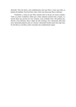 derrotado. Num dia futuro, será completamente claro que Deus é maior que todos os poderes da maldade. Num dia futuro, todos verão com clareza que Deus é soberano. 
Finalmente, a crença de que Deus controla tudo no dá paz em nossos corações. Todos os crentes verdadeiros sabem que o Deus soberano controla toda a criação, é o mesmo Deus que governa em seus corações; como resultado disso, têm perfeita paz. Devido a Sua soberania, Deus é digno de toda confiança. Ele é demasiado sábio para errar, demasiado poderoso para ser vencido e demasiado bondoso para fazer algo mau. Se este Deus é o seu Deus, então você pode estar completamente seguro. 
 