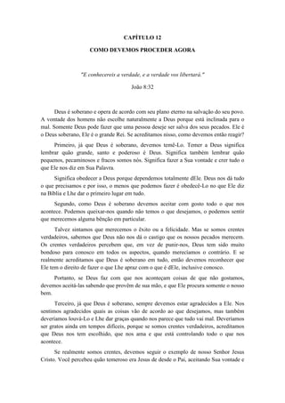 CAPÍTULO 12 
COMO DEVEMOS PROCEDER AGORA 
"E conhecereis a verdade, e a verdade vos libertará." 
João 8:32 
Deus é soberano e opera de acordo com seu plano eterno na salvação do seu povo. A vontade dos homens não escolhe naturalmente a Deus porque está inclinada para o mal. Somente Deus pode fazer que uma pessoa deseje ser salva dos seus pecados. Ele é o Deus soberano, Ele é o grande Rei. Se acreditamos nisso, como devemos então reagir? 
Primeiro, já que Deus é soberano, devemos temê-Lo. Temer a Deus significa lembrar quão grande, santo e poderoso é Deus. Significa também lembrar quão pequenos, pecaminosos e fracos somos nós. Significa fazer a Sua vontade e crer tudo o que Ele nos diz em Sua Palavra. 
Significa obedecer a Deus porque dependemos totalmente dEle. Deus nos dá tudo o que precisamos e por isso, o menos que podemos fazer é obedecê-Lo no que Ele diz na Bíblia e Lhe dar o primeiro lugar em tudo. 
Segundo, como Deus é soberano devemos aceitar com gosto todo o que nos acontece. Podemos queixar-nos quando não temos o que desejamos, o podemos sentir que merecemos alguma bênção em particular. 
Talvez sintamos que merecemos o êxito ou a felicidade. Mas se somos crentes verdadeiros, sabemos que Deus não nos dá o castigo que os nossos pecados merecem. Os crentes verdadeiros percebem que, em vez de punir-nos, Deus tem sido muito bondoso para conosco em todos os aspectos, quando merecíamos o contrário. E se realmente acreditamos que Deus é soberano em tudo, então devemos reconhecer que Ele tem o direito de fazer o que Lhe apraz com o que é dEle, inclusive conosco. 
Portanto, se Deus faz com que nos aconteçam coisas de que não gostamos, devemos aceitá-las sabendo que provêm de sua mão, e que Ele procura somente o nosso bem. 
Terceiro, já que Deus é soberano, sempre devemos estar agradecidos a Ele. Nos sentimos agradecidos quais as coisas vão de acordo ao que desejamos, mas também deveríamos louvá-Lo e Lhe dar graças quando nos parece que tudo vai mal. Deveríamos ser gratos ainda em tempos difíceis, porque se somos crentes verdadeiros, acreditamos que Deus nos tem escolhido, que nos ama e que está controlando todo o que nos acontece. 
Se realmente somos crentes, devemos seguir o exemplo de nosso Senhor Jesus Cristo. Você percebeu quão temeroso era Jesus de desde o Pai, aceitando Sua vontade e  