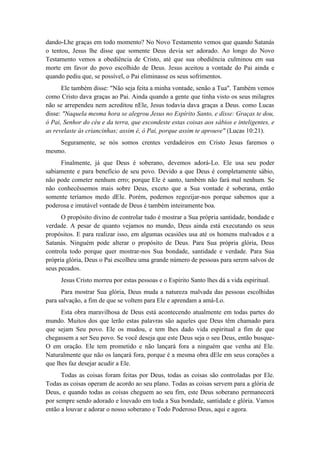 dando-Lhe graças em todo momento? No Novo Testamento vemos que quando Satanás o tentou, Jesus lhe disse que somente Deus devia ser adorado. Ao longo do Novo Testamento vemos a obediência de Cristo, até que sua obediência culminou em sua morte em favor do povo escolhido de Deus. Jesus aceitou a vontade do Pai ainda e quando pediu que, se possível, o Pai eliminasse os seus sofrimentos. 
Ele também disse: "Não seja feita a minha vontade, senão a Tua". Também vemos como Cristo dava graças ao Pai. Ainda quando a gente que tinha visto os seus milagres não se arrependeu nem acreditou nEle, Jesus todavia dava graças a Deus. como Lucas disse: "Naquela mesma hora se alegrou Jesus no Espírito Santo, e disse: Graças te dou, ó Pai, Senhor do céu e da terra, que escondeste estas coisas aos sábios e inteligentes, e as revelaste às criancinhas; assim é, ó Pai, porque assim te aprouve" (Lucas 10:21). 
Seguramente, se nós somos crentes verdadeiros em Cristo Jesus faremos o mesmo. 
Finalmente, já que Deus é soberano, devemos adorá-Lo. Ele usa seu poder sabiamente e para benefício de seu povo. Devido a que Deus é completamente sábio, não pode cometer nenhum erro; porque Ele é santo, também não fará mal nenhum. Se não conhecêssemos mais sobre Deus, exceto que a Sua vontade é soberana, então somente teríamos medo dEle. Porém, podemos regozijar-nos porque sabemos que a poderosa e imutável vontade de Deus é também inteiramente boa. 
O propósito divino de controlar tudo é mostrar a Sua própria santidade, bondade e verdade. A pesar de quanto vejamos no mundo, Deus ainda está executando os seus propósitos. E para realizar isso, em algumas ocasiões usa até os homens malvados e a Satanás. Ninguém pode alterar o propósito de Deus. Para Sua própria glória, Deus controla todo porque quer mostrar-nos Sua bondade, santidade e verdade. Para Sua própria glória, Deus o Pai escolheu uma grande número de pessoas para serem salvos de seus pecados. 
Jesus Cristo morreu por estas pessoas e o Espírito Santo lhes dá a vida espiritual. 
Para mostrar Sua glória, Deus muda a natureza malvada das pessoas escolhidas para salvação, a fim de que se voltem para Ele e aprendam a amá-Lo. 
Esta obra maravilhosa de Deus está acontecendo atualmente em todas partes do mundo. Muitos dos que lerão estas palavras são aqueles que Deus têm chamado para que sejam Seu povo. Ele os mudou, e tem lhes dado vida espiritual a fim de que chegassem a ser Seu povo. Se você deseja que este Deus seja o seu Deus, então busque- O em oração. Ele tem prometido e não lançará fora a ninguém que venha até Ele. Naturalmente que não os lançará fora, porque é a mesma obra dEle em seus corações a que lhes faz desejar acudir a Ele. 
Todas as coisas foram feitas por Deus, todas as coisas são controladas por Ele. Todas as coisas operam de acordo ao seu plano. Todas as coisas servem para a glória de Deus, e quando todas as coisas cheguem ao seu fim, este Deus soberano permanecerá por sempre sendo adorado e louvado em toda a Sua bondade, santidade e glória. Vamos então a louvar e adorar o nosso soberano e Todo Poderoso Deus, aqui e agora.  