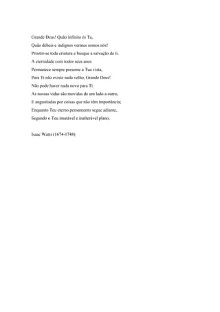 Grande Deus! Quão infinito és Tu, 
Quão débeis e indignos vermes somos nós! 
Prostre-se toda criatura e busque a salvação de ti. 
A eternidade com todos seus anos 
Permanece sempre presente a Tua vista, 
Para Ti não existe nada velho, Grande Deus! 
Não pode haver nada novo para Ti. 
As nossas vidas são movidas de um lado a outro, 
E angustiadas por coisas que não têm importância; 
Enquanto Teu eterno pensamento segue adiante, 
Segundo o Teu imutável e inalterável plano. 
Isaac Watts (1674-1748) 
