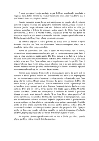 A gente precisa ouvir estas verdades acerca de Deus; a predicação superficial e vaga não basta. Então, permita-me observar novamente: Deus ainda vive; Ele vê tudo o que acontece e está em completo controle. 
Quando pensamos acerca do que está acontecendo no mundo, não deveríamos começar a explicá-lo desde uma perspectiva meramente humana, porque se assim o fazemos, jamais compreenderemos esta vida. Existem muitas coisas na vida que achamos estranhas e difíceis de entender, porém através da Bíblia Deus nos dá entendimento. A Bíblia é a Palavra de Deus, a revelação divina para nós. Então, se queremos entender o que acontece no mundo, devemos começar aprendendo o que a Bíblia diz acerca de Deus. Este é o lugar correto para começar. 
Se tentamos explicar as coisas partindo do estado atual do mundo e depois tentamos conectá-lo com Deus, concluiremos que Deus tem muito pouco a fazer com o mundo tal e como nós o conhecemos hoje. 
Porém se começamos com Deus e depois O relacionamos com o mundo, começaremos a compreender o motivo pelo qual as coisas estão assim agora. Deus é santo e julga aqueles que pecam contra Ele. Deus cumpre a sua Palavra e castiga a maldade, assim como tem prometido fazer na Bíblia. Deus pode fazer tudo, e nada pode resisti-Lhe ou vencê-Lo. Deus conhece tudo e ninguém sabe mais do que Ele. Nada é impossível para Deus. Assim então, quando olhamos para o que está acontecendo no mundo, podemos concluir que Deus tem iniciado seu juízo contra a maldade e o pecado em nosso mundo moderno, tal e como o fez no passado. 
Existem duas maneiras de responder a minha pergunta acerca de quem está no controle. A pessoa que não acredita em Deus considera tudo desde o seu próprio ponto de vista humano, começa com o homem e é por isso que não pode entender como Deus pode estar no controle. Doutro lado, a Bíblia nos diz que os pensamentos de Deus não são os nossos, e que os caminhos de Deus não são como os nossos. A pessoa que não crê em Deus sempre pensará que é idiota dizer que Deus controla tudo. Porém, o crente sabe que Deus está no controle porque assim o tem falado Deus na Bíblia. O cristão começa com Deus. Embora haja muito pecado e sofrimento no mundo, o que causa tristeza no crente, ainda assim ele não diz "Se eu fosse Deus, não o permitiria". O cristão acredita que os caminhos de Deus são inescrutáveis e incompreensíveis. Deus tem ocultado muitas coisas de nós com o propósito de provar a nossa fé, para fortalecer a nossa confiança em Sua sabedoria e para ajudar-nos e aceitar a sua vontade. O cristão confia em Deus e tenta interpretar todas as coisas desde o ponto de vista de Deus. O crente confia em Deus e aceita o que acontece, porque sabe que provém dEle. E porque confia em Deus, seu coração pode ficar tranqüilo em meio da tempestade. Confiando em Deus, regozija-se porque sabe que no fim de tudo verá a glória de Deus. 
No seguinte capítulo aprenderemos mais do que a Bíblia quer dizer, quando afirma que Deus está no controle de todas as coisas. 
 