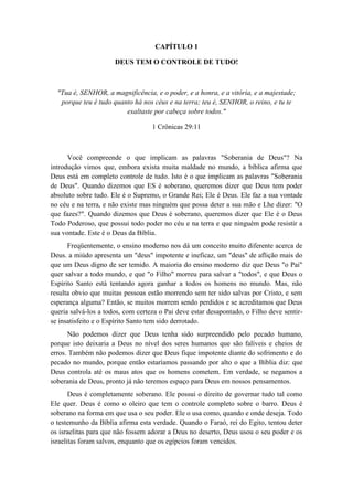 CAPÍTULO 1 
DEUS TEM O CONTROLE DE TUDO! 
"Tua é, SENHOR, a magnificência, e o poder, e a honra, e a vitória, e a majestade; porque teu é tudo quanto há nos céus e na terra; teu é, SENHOR, o reino, e tu te exaltaste por cabeça sobre todos." 
1 Crônicas 29:11 
Você compreende o que implicam as palavras "Soberania de Deus"? Na introdução vimos que, embora exista muita maldade no mundo, a bíblica afirma que Deus está em completo controle de tudo. Isto é o que implicam as palavras "Soberania de Deus". Quando dizemos que ES é soberano, queremos dizer que Deus tem poder absoluto sobre tudo. Ele é o Supremo, o Grande Rei; Ele é Deus. Ele faz a sua vontade no céu e na terra, e não existe mas ninguém que possa deter a sua mão e Lhe dizer: "O que fazes?". Quando dizemos que Deus é soberano, queremos dizer que Ele é o Deus Todo Poderoso, que possui todo poder no céu e na terra e que ninguém pode resistir a sua vontade. Este é o Deus da Bíblia. 
Freqüentemente, o ensino moderno nos dá um conceito muito diferente acerca de Deus. a miúdo apresenta um "deus" impotente e ineficaz, um "deus" de aflição mais do que um Deus digno de ser temido. A maioria do ensino moderno diz que Deus "o Pai" quer salvar a todo mundo, e que "o Filho" morreu para salvar a "todos", e que Deus o Espírito Santo está tentando agora ganhar a todos os homens no mundo. Mas, não resulta obvio que muitas pessoas estão morrendo sem ter sido salvas por Cristo, e sem esperança alguma? Então, se muitos morrem sendo perdidos e se acreditamos que Deus queria salvá-los a todos, com certeza o Pai deve estar desapontado, o Filho deve sentir- se insatisfeito e o Espírito Santo tem sido derrotado. 
Não podemos dizer que Deus tenha sido surpreendido pelo pecado humano, porque isto deixaria a Deus no nível dos seres humanos que são falíveis e cheios de erros. Também não podemos dizer que Deus fique impotente diante do sofrimento e do pecado no mundo, porque então estaríamos passando por alto o que a Bíblia diz: que Deus controla até os maus atos que os homens cometem. Em verdade, se negamos a soberania de Deus, pronto já não teremos espaço para Deus em nossos pensamentos. 
Deus é completamente soberano. Ele possui o direito de governar tudo tal como Ele quer. Deus é como o oleiro que tem o controle completo sobre o barro. Deus é soberano na forma em que usa o seu poder. Ele o usa como, quando e onde deseja. Todo o testemunho da Bíblia afirma esta verdade. Quando o Faraó, rei do Egito, tentou deter os israelitas para que não fossem adorar a Deus no deserto, Deus usou o seu poder e os israelitas foram salvos, enquanto que os egípcios foram vencidos.  