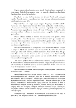 Depois, quando os israelitas entraram na terra de Canaã e acharam que a cidade de Jericó era um obstáculo, Deus usou seu poder e os muros da cidade forram derrubados. O poder de Deus salvou Davi de Golias. 
Deus fechou as bocas dos leões para que não ferissem Daniel. Ainda assim, em ocasiões Deus não mostra o seu poder por um longo tempo, e então repentinamente o manifesta e todos podem vê-lo. 
O poder de Deus nem sempre resgata seu povo dos perigos. Em Hebreus 11:36- 37, nos diz como alguns que creram em Deus foram apedrejados e ainda mortos, e outros andaram errantes cobertos com peles de animais e suportando muito sofrimento. Por que não foram resgatadas estas pessoas pelo poder de Deus como as outras? A única resposta é que Deus é soberano na maneira em que usa o seu poder. Ele faz o que sabe que é melhor. 
Deus é soberano também na maneira em que outorga o seu poder a outros. Concedeu poder a Matusalém para que vivesse muito mais tempo que ninguém. Deus concede a alguns a capacidade de ganhar muito dinheiro, porém não faz a todos ricos. Isto se deve a que Deus exerce sua soberania ao conceder o seu poder às pessoas. Ele não dá o mesmo poder a todos. 
Deus é soberano também no outorgamento de sua misericórdia. Quando Jesus foi ao tanque de Betesda em Jerusalém, havia muitos doentes ali e entre eles estava um homem que tinha estado enfermo por trinta e oito anos. João capítulo 5 nos fala que Jesus disse a este homem: "Levanta-te, toma o teu leito, e anda" (versículo 8). Imediatamente o homem foi sarado; levantou seu leito e se foi. Então, por que foi curado este homem em particular? 
Não nos diz que fosse devido a que merecesse ser sarado. Ou seja, a misericórdia de Deus manifestou-se nele de uma maneira soberana, porque Jesus poderia ter sarado a toda a multidão tão facilmente como o fez com este homem. Porém Jesus usou seu poder divino para curar um único homem. 
Deus é soberano na maneira em que outorga a sua misericórdia. Ele mostra sua misericórdia como a Ele apraz. 
Deus é soberano na forma em que mostra a sua graça. A graça é o favor divino mostrado àqueles que não a merecem (senão que, ao contrário, merecem ser enviados para o inferno). A graça é o oposto à justiça, já que a justiça nos dá só o que merecemos. A graça é a bondade de Deus para as pessoas que não a merecem, uma vez que ela tem odiado e desobedecido a Deus e Sua lei. A graça é um dom (um presente) de Deus, de maneira tal que ninguém pode exigi-la como se fosse um direito, pois então deixaria de ser graça. Deus não deve graça a ninguém, senão que a concede aos que Ele quer pela sua própria soberana vontade. Podemos regozijar-nos nisso, porque os pecadores são salvos pela graça. 
Isto significa que a pessoa mais pecaminosa pode ser alcançada por esta graça. A graça exclui toda arrogância humana e dá a Deus toda a glória da salvação.  