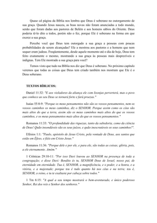 Quase cd página da Bíblia nos lembra que Deus é soberano no outorgamento de sua graça. Quando Jesus nasceu, as boas novas não foram anunciadas a todo mundo, senão que foram dadas aos pastores de Belém e aos homens sábios do Oriente. Deus poderia tê-lo dito a todos, porém não o fez, porque Ele é soberano na forma em que exerce a sua graça. 
Percebe você que Deus tem outorgado a sua graça a pessoas com poucas probabilidades de serem alcançadas? Ele a mostrou aos pastores e a homens que nem sequer eram judeus. Freqüentemente, desde aquele momento até o dia de hoje, Deus tem feito exatamente o mesmo, mostrando a sua graça às pessoas mais desprezíveis e indignas. Tem Ele mostrado a sua graça para você? 
Temos visto que tudo na Bíblia nos diz que Deus é soberano. No próximo capítulo veremos que todas as coisas que Deus tem criado também nos mostram que Ele é o Deus soberano. 
TEXTOS BÍBLICOS: 
Daniel 11:32: "E aos violadores da aliança ele com lisonjas perverterá, mas o povo que conhece ao seu Deus se tornará forte e fará proezas." 
Isaias 55:8-9: "Porque os meus pensamentos não são os vossos pensamentos, nem os vossos caminhos os meus caminhos, diz o SENHOR. Porque assim como os céus são mais altos do que a terra, assim são os meus caminhos mais altos do que os vossos caminhos, e os meus pensamentos mais altos do que os vossos pensamentos." 
Romanos 11:33: "O profundidade das riquezas, tanto da sabedoria, como da ciência de Deus! Quão insondáveis são os seus juízos, e quão inescrutáveis os seus caminhos!". 
Efésios 1:1: "Paulo, apóstolo de Jesus Cristo, pela vontade de Deus, aos santos que estão em Éfeso, e fiéis em Cristo Jesus." 
Romanos 11:36: "Porque dele e por ele, e para ele, são todas as coisas; glória, pois, a ele eternamente. Amém." 
1 Crônicas 29:10-11: "Por isso Davi louvou ao SENHOR na presença de toda a congregação; e disse Davi: Bendito és tu, SENHOR Deus de Israel, nosso pai, de eternidade em eternidade. Tua é, SENHOR, a magnificência, e o poder, e a honra, e a vitória, e a majestade; porque teu é tudo quanto há nos céus e na terra; teu é, SENHOR, o reino, e tu te exaltaste por cabeça sobre todos." 
1 Tm 6:15: "A qual a seu tempo mostrará o bem-aventurado, e único poderoso Senhor, Rei dos reis e Senhor dos senhores." 
 