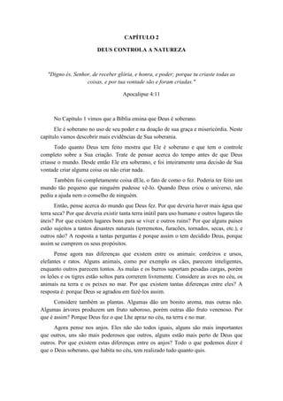 CAPÍTULO 2 
DEUS CONTROLA A NATUREZA 
"Digno és, Senhor, de receber glória, e honra, e poder; porque tu criaste todas as coisas, e por tua vontade são e foram criadas." 
Apocalipse 4:11 
No Capítulo 1 vimos que a Bíblia ensina que Deus é soberano. 
Ele é soberano no uso de seu poder e na doação de sua graça e misericórdia. Neste capítulo vamos descobrir mais evidências de Sua soberania. 
Todo quanto Deus tem feito mostra que Ele é soberano e que tem o controle completo sobre a Sua criação. Trate de pensar acerca do tempo antes de que Deus criasse o mundo. Desde então Ele era soberano, e foi inteiramente uma decisão de Sua vontade criar alguma coisa ou não criar nada. 
Também foi completamente coisa dEle, o fato de como o fez. Poderia ter feito um mundo tão pequeno que ninguém pudesse vê-lo. Quando Deus criou o universo, não pediu a ajuda nem o conselho de ninguém. 
Então, pense acerca do mundo que Deus fez. Por que deveria haver mais água que terra seca? Por que deveria existir tanta terra inútil para uso humano e outros lugares tão úteis? Por que existem lugares bons para se viver e outros ruins? Por que alguns países estão sujeitos a tantos desastres naturais (terremotos, furacões, tornados, secas, etc.), e outros não? A resposta a tantas perguntas é porque assim o tem decidido Deus, porque assim se cumprem os seus propósitos. 
Pense agora nas diferenças que existem entre os animais: cordeiros e ursos, elefantes e ratos. Alguns animais, como por exemplo os cães, parecem inteligentes, enquanto outros parecem tontos. As mulas e os burros suportam pesadas cargas, porém os leões e os tigres estão soltos para correrem livremente. Considere as aves no céu, os animais na terra e os peixes no mar. Por que existem tantas diferenças entre eles? A resposta é: porque Deus se agradou em fazê-los assim. 
Considere também as plantas. Algumas dão um bonito aroma, mas outras não. Algumas árvores produzem um fruto saboroso, porém outras dão fruto venenoso. Por que é assim? Porque Deus fez o que Lhe apraz no céu, na terra e no mar. 
Agora pense nos anjos. Eles não são todos iguais, alguns são mais importantes que outros, uns são mais poderosos que outros, alguns estão mais perto de Deus que outros. Por que existem estas diferenças entre os anjos? Todo o que podemos dizer é que o Deus soberano, que habita no céu, tem realizado tudo quanto quis.  