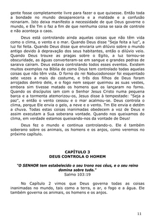 11 
gente fosse completamente livre para fazer o que quisesse. Então toda a bondade no mundo desapareceria e a maldade e a confusão reinariam. Isto deixa manifesto a necessidade de que Deus governe o mundo, e Ele Tm o faz a fim de que nenhuma coisa se saia de controle e não aconteça o caos. 
Deus está controlando ainda aquelas coisas que não têm vida como o clima, o vento e o mar. Quando Deus disse "Seja feita a luz", a luz foi feita. Quando Deus disse que enviaria um dilúvio sobre o mundo antigo devido à depravação dos seus habitantes, então o dilúvio veio. Quando Deus trouxe as pragas sobre o Egito, a luz tornou-se obscuridade, as águas converteram-se em sangue e grandes pedras de saraiva caíram. Deus estava controlando todos esses eventos. Existem muitos exemplos na Bíblia de como Deus tem controlado todas aquelas coisas que não têm vida. O forno do rei Nabucodonosor foi esquentado sete vezes a mais do costume, e três dos filhos de Deus foram arrojados dentro dele, e o fogo nem sequer queimou as suas vestes, embora sim tivesse matado os homens que os lançaram no forno. Quando os discípulos iam com o Senhor Jesus Cristo numa pequena barca e a tormenta atemorizou-os, Jesus disse à tempestade: "Seja a paz", e então o vento cessou e o mar acalmou-se. Deus controla o clima, porque Ele envia o gelo, a neve e o vento. Tm Ele envia e detém a chuva. Todas estas coisas inanimadas obedecem a voz de Deus e assim executam a Sua soberana vontade. Quando nos queixamos do clima, em verdade estamos queixando-nos da vontade de Deus! 
Deus fez o mundo e continua controlando-o. Ele é também soberano sobre os animais, os homens e os anjos, como veremos no próximo capítulo. 
CAPÍTULO 3 
DEUS CONTROLA O HOMEM 
"O SENHOR tem estabelecido o seu trono nos céus, e o seu reino domina sobre tudo." 
Salmo 103:19 
No Capítulo 2 vimos que Deus governa todas as coisas inanimadas no mundo, tais como a terra, o ar, o fogo e a água. Ele também governa os animais, os homens e os anjos.  