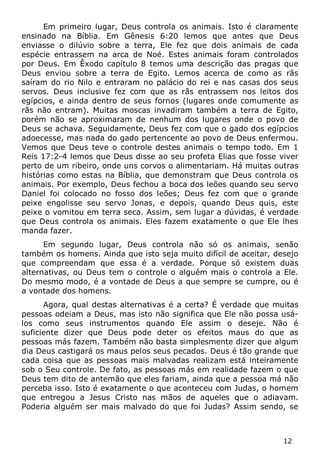 12 
Em primeiro lugar, Deus controla os animais. Isto é claramente ensinado na Bíblia. Em Gênesis 6:20 lemos que antes que Deus enviasse o dilúvio sobre a terra, Ele fez que dois animais de cada espécie entrassem na arca de Noé. Estes animais foram controlados por Deus. Em Êxodo capítulo 8 temos uma descrição das pragas que Deus enviou sobre a terra de Egito. Lemos acerca de como as rãs saíram do rio Nilo e entraram no palácio do rei e nas casas dos seus servos. Deus inclusive fez com que as rãs entrassem nos leitos dos egípcios, e ainda dentro de seus fornos (lugares onde comumente as rãs não entram). Muitas moscas invadiram também a terra de Egito, porém não se aproximaram de nenhum dos lugares onde o povo de Deus se achava. Seguidamente, Deus fez com que o gado dos egípcios adoecesse, mas nada do gado pertencente ao povo de Deus enfermou. Vemos que Deus teve o controle destes animais o tempo todo. Em 1 Reis 17:2-4 lemos que Deus disse ao seu profeta Elias que fosse viver perto de um ribeiro, onde uns corvos o alimentariam. Há muitas outras histórias como estas na Bíblia, que demonstram que Deus controla os animais. Por exemplo, Deus fechou a boca dos leões quando seu servo Daniel foi colocado no fosso dos leões; Deus fez com que o grande peixe engolisse seu servo Jonas, e depois, quando Deus quis, este peixe o vomitou em terra seca. Assim, sem lugar a dúvidas, é verdade que Deus controla os animais. Eles fazem exatamente o que Ele lhes manda fazer. 
Em segundo lugar, Deus controla não só os animais, senão também os homens. Ainda que isto seja muito difícil de aceitar, desejo que compreendam que essa é a verdade. Porque só existem duas alternativas, ou Deus tem o controle o alguém mais o controla a Ele. Do mesmo modo, é a vontade de Deus a que sempre se cumpre, ou é a vontade dos homens. 
Agora, qual destas alternativas é a certa? É verdade que muitas pessoas odeiam a Deus, mas isto não significa que Ele não possa usá- los como seus instrumentos quando Ele assim o deseje. Não é suficiente dizer que Deus pode deter os efeitos maus do que as pessoas más fazem. Também não basta simplesmente dizer que algum dia Deus castigará os maus pelos seus pecados. Deus é tão grande que cada coisa que as pessoas mais malvadas realizam está inteiramente sob o Seu controle. De fato, as pessoas más em realidade fazem o que Deus tem dito de antemão que eles fariam, ainda que a pessoa má não perceba isso. Isto é exatamente o que aconteceu com Judas, o homem que entregou a Jesus Cristo nas mãos de aqueles que o adiavam. Poderia alguém ser mais malvado do que foi Judas? Assim sendo, se  