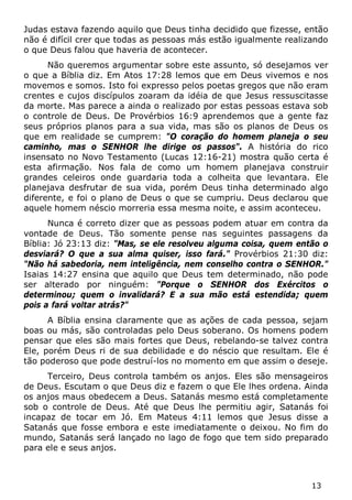 13 
Judas estava fazendo aquilo que Deus tinha decidido que fizesse, então não é difícil crer que todas as pessoas más estão igualmente realizando o que Deus falou que haveria de acontecer. 
Não queremos argumentar sobre este assunto, só desejamos ver o que a Bíblia diz. Em Atos 17:28 lemos que em Deus vivemos e nos movemos e somos. Isto foi expresso pelos poetas gregos que não eram crentes e cujos discípulos zoaram da idéia de que Jesus ressuscitasse da morte. Mas parece a ainda o realizado por estas pessoas estava sob o controle de Deus. De Provérbios 16:9 aprendemos que a gente faz seus próprios planos para a sua vida, mas são os planos de Deus os que em realidade se cumprem: "O coração do homem planeja o seu caminho, mas o SENHOR lhe dirige os passos". A história do rico insensato no Novo Testamento (Lucas 12:16-21) mostra quão certa é esta afirmação. Nos fala de como um homem planejava construir grandes celeiros onde guardaria toda a colheita que levantara. Ele planejava desfrutar de sua vida, porém Deus tinha determinado algo diferente, e foi o plano de Deus o que se cumpriu. Deus declarou que aquele homem néscio morreria essa mesma noite, e assim aconteceu. 
Nunca é correto dizer que as pessoas podem atuar em contra da vontade de Deus. Tão somente pense nas seguintes passagens da Bíblia: Jó 23:13 diz: "Mas, se ele resolveu alguma coisa, quem então o desviará? O que a sua alma quiser, isso fará." Provérbios 21:30 diz: "Não há sabedoria, nem inteligência, nem conselho contra o SENHOR." Isaias 14:27 ensina que aquilo que Deus tem determinado, não pode ser alterado por ninguém: "Porque o SENHOR dos Exércitos o determinou; quem o invalidará? E a sua mão está estendida; quem pois a fará voltar atrás?" 
A Bíblia ensina claramente que as ações de cada pessoa, sejam boas ou más, são controladas pelo Deus soberano. Os homens podem pensar que eles são mais fortes que Deus, rebelando-se talvez contra Ele, porém Deus ri de sua debilidade e do néscio que resultam. Ele é tão poderoso que pode destruí-los no momento em que assim o deseje. 
Terceiro, Deus controla também os anjos. Eles são mensageiros de Deus. Escutam o que Deus diz e fazem o que Ele lhes ordena. Ainda os anjos maus obedecem a Deus. Satanás mesmo está completamente sob o controle de Deus. Até que Deus lhe permitiu agir, Satanás foi incapaz de tocar em Jó. Em Mateus 4:11 lemos que Jesus disse a Satanás que fosse embora e este imediatamente o deixou. No fim do mundo, Satanás será lançado no lago de fogo que tem sido preparado para ele e seus anjos.  