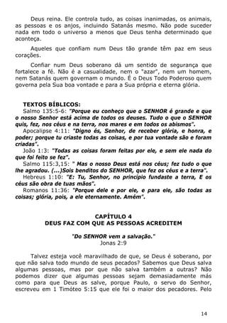 14 
Deus reina. Ele controla tudo, as coisas inanimadas, os animais, as pessoas e os anjos, incluindo Satanás mesmo. Não pode suceder nada em todo o universo a menos que Deus tenha determinado que aconteça. 
Aqueles que confiam num Deus tão grande têm paz em seus corações. 
Confiar num Deus soberano dá um sentido de segurança que fortalece a fé. Não é a casualidade, nem o "azar", nem um homem, nem Satanás quem governam o mundo. É o Deus Todo Poderoso quem governa pela Sua boa vontade e para a Sua própria e eterna glória. 
TEXTOS BÍBLICOS: 
Salmo 135:5-6: "Porque eu conheço que o SENHOR é grande e que o nosso Senhor está acima de todos os deuses. Tudo o que o SENHOR quis, fez, nos céus e na terra, nos mares e em todos os abismos". 
Apocalipse 4:11: "Digno és, Senhor, de receber glória, e honra, e poder; porque tu criaste todas as coisas, e por tua vontade são e foram criadas". 
João 1:3: "Todas as coisas foram feitas por ele, e sem ele nada do que foi feito se fez". 
Salmo 115:3,15: " Mas o nosso Deus está nos céus; fez tudo o que lhe agradou. (...)Sois benditos do SENHOR, que fez os céus e a terra". 
Hebreus 1:10: "E: Tu, Senhor, no princípio fundaste a terra, E os céus são obra de tuas mãos". 
Romanos 11:36: "Porque dele e por ele, e para ele, são todas as coisas; glória, pois, a ele eternamente. Amém". 
CAPÍTULO 4 
DEUS FAZ COM QUE AS PESSOAS ACREDITEM 
"Do SENHOR vem a salvação." 
Jonas 2:9 
Talvez esteja você maravilhado de que, se Deus é soberano, por que não salva todo mundo de seus pecados? Sabemos que Deus salva algumas pessoas, mas por que não salva também a outras? Não podemos dizer que algumas pessoas sejam demasiadamente más como para que Deus as salve, porque Paulo, o servo do Senhor, escreveu em 1 Timóteo 5:15 que ele foi o maior dos pecadores. Pelo  