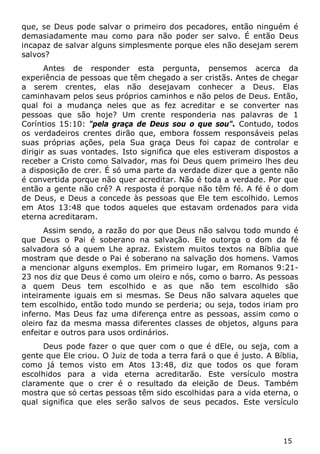 15 
que, se Deus pode salvar o primeiro dos pecadores, então ninguém é demasiadamente mau como para não poder ser salvo. É então Deus incapaz de salvar alguns simplesmente porque eles não desejam serem salvos? 
Antes de responder esta pergunta, pensemos acerca da experiência de pessoas que têm chegado a ser cristãs. Antes de chegar a serem crentes, elas não desejavam conhecer a Deus. Elas caminhavam pelos seus próprios caminhos e não pelos de Deus. Então, qual foi a mudança neles que as fez acreditar e se converter nas pessoas que são hoje? Um crente responderia nas palavras de 1 Coríntios 15:10: "pela graça de Deus sou o que sou". Contudo, todos os verdadeiros crentes dirão que, embora fossem responsáveis pelas suas próprias ações, pela Sua graça Deus foi capaz de controlar e dirigir as suas vontades. Isto significa que eles estiveram dispostos a receber a Cristo como Salvador, mas foi Deus quem primeiro lhes deu a disposição de crer. É só uma parte da verdade dizer que a gente não é convertida porque não quer acreditar. Não é toda a verdade. Por que então a gente não crê? A resposta é porque não têm fé. A fé é o dom de Deus, e Deus a concede às pessoas que Ele tem escolhido. Lemos em Atos 13:48 que todos aqueles que estavam ordenados para vida eterna acreditaram. 
Assim sendo, a razão do por que Deus não salvou todo mundo é que Deus o Pai é soberano na salvação. Ele outorga o dom da fé salvadora só a quem Lhe apraz. Existem muitos textos na Bíblia que mostram que desde o Pai é soberano na salvação dos homens. Vamos a mencionar alguns exemplos. Em primeiro lugar, em Romanos 9:21- 23 nos diz que Deus é como um oleiro e nós, como o barro. As pessoas a quem Deus tem escolhido e as que não tem escolhido são inteiramente iguais em si mesmas. Se Deus não salvara aqueles que tem escolhido, então todo mundo se perderia; ou seja, todos iriam pro inferno. Mas Deus faz uma diferença entre as pessoas, assim como o oleiro faz da mesma massa diferentes classes de objetos, alguns para enfeitar e outros para usos ordinários. 
Deus pode fazer o que quer com o que é dEle, ou seja, com a gente que Ele criou. O Juiz de toda a terra fará o que é justo. A Bíblia, como já temos visto em Atos 13:48, diz que todos os que foram escolhidos para a vida eterna acreditarão. Este versículo mostra claramente que o crer é o resultado da eleição de Deus. Também mostra que só certas pessoas têm sido escolhidas para a vida eterna, o qual significa que eles serão salvos de seus pecados. Este versículo  