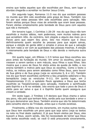 16 
ensina que todos aqueles que são escolhidos por Deus, sem lugar a dúvidas chegarão a acreditar no Senhor Jesus Cristo. 
Em segundo lugar, Romanos 11:5 nos diz que existem pessoas no mundo que têm sido escolhidas pela graça de Deus. Também nos diz por que estas pessoas têm sido escolhidas para salvação. Não foram eleitas porque Deus visse de antemão que eram boas pessoas. Foram eleitas simplesmente pela bondade de Deus para com aqueles que não a merecem. 
Em terceiro lugar, 1 Coríntios 1:26-29 nos diz que Deus não tem escolhido a muitos sábios, nem poderosos, nem muitos nobres para que acreditem nEle. Ao contrário, tem elegido a alguns dos mais vis e fracos para que sejam Seu povo. Isto nos mostra que é Deus definitivamente quem escolhe às pessoas para que sejam salvas, porque a eleição de gente débil e simples é prova de que a salvação não tem nada a ver com as qualidades das pessoas mesmas. A eleição é inteiramente pela bondade de Deus e não devido a nenhuma outra razão. 
Em quarto lugar, em Efésios 1:3-5 lemos que Deus escolheu seu povo antes da fundação do mundo. Em amor os escolheu, para que viessem a serem santos e sem mácula, seus filhos e suas filhas. Isto mostra que o povo de Deus foi eleito antes da queda de Adão, e nos ensina também o motivo pelo que Deus os escolheu. Como o texto o indica, os indicou para serem adotados como filhos Seus, para louvor de Sua glória e de Sua graça (veja os versículos 5, 6 e 12). Também nos diz que foram escolhidos conforme a Seu propósito soberano e Seu beneplácito (veja os versículos 9-11). Em quinto lugar, em 2 Tessalonicenses 2:13, o apóstolo Paulo agradece a Deus que tenha escolhido os Tessalonicenses para salvação, mediante a santificação pelo Espírito e a fé na verdade. Isto ensina que todo o povo de Deus é eleito para ser salvo e que é o Espírito Santo quem assegura que creiam a verdade. 
Em sexto lugar, 2 Timóteo 1:9 declara que Deus chama e salva seu povo, não pelo que tenham feito, senão pela sua bondade e amor e Ele quis demonstrar aos Seus. Também ensina que isto foi determinado pelo conselho eterno da Trindade, antes que o mundo existisse. 
Finalmente, a Bíblia nos diz claramente, em muitos outros textos, que Deus tem escolhido um povo para que seja salvo (veja os textos na nota no final deste capítulo). E já que foram eleitos por Deus, eles buscam a Deus. assim sendo, não há necessidade de temer que Deus não tenha escolhido você; se você O está procurando sinceramente,  