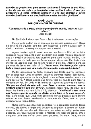 19 
também os predestinou para serem conformes à imagem de seu Filho, a fim de que ele seja o primogênito entre muitos irmãos. E aos que predestinou a estes também chamou; e aos que chamou a estes também justificou; e aos que justificou a estes também glorificou". 
CAPÍTULO 5 
POR QUEM MORREU CRISTO? 
"Conhecidas são a Deus, desde o princípio do mundo, todas as suas obras." 
Atos 15:18 
No Capítulo 4 vimos que Deus o Pai é soberano na salvação. 
Ele concede o dom da fé para que as pessoas possam crer. Deus dá esta fé só àqueles que Ele tem escolhido e sem dúvidas tem o direito de atuar como e quando quer neste assunto. 
Agora, neste capítulo mostraremos que Deus o Filho é também soberano na salvação. Há quem predicam que Cristo morreu para fazer que a salvação do pecado fora possível para todo mundo. Porém, isto não pode ser verdade porque Jesus mesmo disse que Ele daria vida eterna só àqueles que lhe foram "dados" pelo Pai. Atente para as palavras de Jesus em João 17:2: "Assim como lhe deste poder sobre toda a carne, para que dê a vida eterna a todos quantos lhe deste". 
Muitas passagens na Bíblia ensinam que Cristo morreu somente por aqueles que Deus escolheu. Vejamos algumas destas passagens. Temos visto que antes da fundação do mundo Deus escolheu um povo para ser salvo. A Bíblia ensina que Cristo veio ao mundo para fazer a vontade do Pai. Em João 6:38 lemos as seguintes palavras de Jesus: "Porque eu desci do céu, não para fazer a minha vontade, mas a vontade daquele que me enviou". Também Jesus falou do povo que Deus lhe havia dado em João 17:6, dizendo: "Manifestei o teu nome aos homens que do mundo me deste; eram teus, e tu mos deste...". Fica claro então que Deus tem escolhido certas pessoas para serem salvas, e que Jesus, realizando a vontade de Deus, morreu para executar a salvação deles. 
Outro ponto que devemos considerar é o seguinte: quando Jesus morreu, ele tomou o lugar dos pecadores culpados e sofreu em lugar deles, a fim de que eles não tivessem que sofrer o castigo pelos seus pecados. Se Jesus tivesse sofrido e morrido em lugar de todos, então ninguém teria que sofrer pelos seus pecados. Ou seja, Deus, sendo  