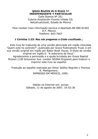 2 
Iglesia Bautista de la Gracia AR 
INDEPENDIENTE Y PARTICULAR 
Calle Álamos Nº 351 
Colonia Ampliación Vicente Villada CD. 
Netzahualcóyotl, Estado de México 
Para receber mais informação escreva a:Apartado 88-080 01402 D.F. México 
Telefone: 643-7667 
1 Corintios 1:23: Mas nós pregamos a Cristo crucificado... 
Este livro foi traduzido de uma versão abreviada em inglês intitulada "Quem está no controle?", publicado por Grace Publications Trust, e em sua versão original em inglês por Baker Book House. O título da versão original em inglês é: "A soberania de Deus". 
Agradecemos a permissão e a ajuda brindada por Grace Baptist Mission (139 Grosvenor Ave. London N52NH England) para traducir e imprimir este livro ao español. 
Tradução ao español realizada por Omar Ibáñez Negrete y Thomas R. Montgomery. 
IMPRESSO EM MÉXICO, 1995. 
. 
Obtido na Internet em: esnips 
Sábado, 11 de agosto de 2007, 10:52:30  