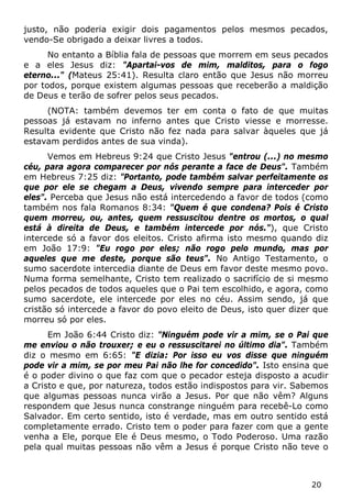 20 
justo, não poderia exigir dois pagamentos pelos mesmos pecados, vendo-Se obrigado a deixar livres a todos. 
No entanto a Bíblia fala de pessoas que morrem em seus pecados e a eles Jesus diz: "Apartai-vos de mim, malditos, para o fogo eterno..." (Mateus 25:41). Resulta claro então que Jesus não morreu por todos, porque existem algumas pessoas que receberão a maldição de Deus e terão de sofrer pelos seus pecados. 
(NOTA: também devemos ter em conta o fato de que muitas pessoas já estavam no inferno antes que Cristo viesse e morresse. Resulta evidente que Cristo não fez nada para salvar àqueles que já estavam perdidos antes de sua vinda). 
Vemos em Hebreus 9:24 que Cristo Jesus "entrou (...) no mesmo céu, para agora comparecer por nós perante a face de Deus". Também em Hebreus 7:25 diz: "Portanto, pode também salvar perfeitamente os que por ele se chegam a Deus, vivendo sempre para interceder por eles". Perceba que Jesus não está intercedendo a favor de todos (como também nos fala Romanos 8:34: "Quem é que condena? Pois é Cristo quem morreu, ou, antes, quem ressuscitou dentre os mortos, o qual está à direita de Deus, e também intercede por nós."), que Cristo intercede só a favor dos eleitos. Cristo afirma isto mesmo quando diz em João 17:9: "Eu rogo por eles; não rogo pelo mundo, mas por aqueles que me deste, porque são teus". No Antigo Testamento, o sumo sacerdote intercedia diante de Deus em favor deste mesmo povo. Numa forma semelhante, Cristo tem realizado o sacrifício de si mesmo pelos pecados de todos aqueles que o Pai tem escolhido, e agora, como sumo sacerdote, ele intercede por eles no céu. Assim sendo, já que cristão só intercede a favor do povo eleito de Deus, isto quer dizer que morreu só por eles. 
Em João 6:44 Cristo diz: "Ninguém pode vir a mim, se o Pai que me enviou o não trouxer; e eu o ressuscitarei no último dia". Também diz o mesmo em 6:65: "E dizia: Por isso eu vos disse que ninguém pode vir a mim, se por meu Pai não lhe for concedido". Isto ensina que é o poder divino o que faz com que o pecador esteja disposto a acudir a Cristo e que, por natureza, todos estão indispostos para vir. Sabemos que algumas pessoas nunca virão a Jesus. Por que não vêm? Alguns respondem que Jesus nunca constrange ninguém para recebê-Lo como Salvador. Em certo sentido, isto é verdade, mas em outro sentido está completamente errado. Cristo tem o poder para fazer com que a gente venha a Ele, porque Ele é Deus mesmo, o Todo Poderoso. Uma razão pela qual muitas pessoas não vêm a Jesus é porque Cristo não teve o  