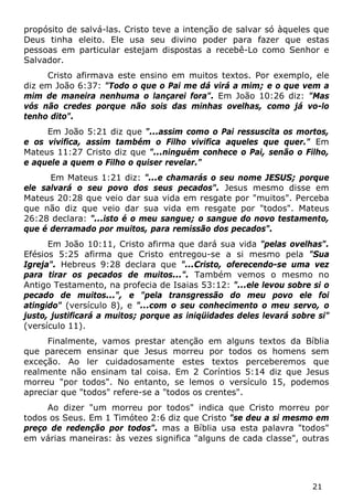 21 
propósito de salvá-las. Cristo teve a intenção de salvar só àqueles que Deus tinha eleito. Ele usa seu divino poder para fazer que estas pessoas em particular estejam dispostas a recebê-Lo como Senhor e Salvador. 
Cristo afirmava este ensino em muitos textos. Por exemplo, ele diz em João 6:37: "Todo o que o Pai me dá virá a mim; e o que vem a mim de maneira nenhuma o lançarei fora". Em João 10:26 diz: "Mas vós não credes porque não sois das minhas ovelhas, como já vo-lo tenho dito". 
Em João 5:21 diz que "...assim como o Pai ressuscita os mortos, e os vivifica, assim também o Filho vivifica aqueles que quer." Em Mateus 11:27 Cristo diz que "...ninguém conhece o Pai, senão o Filho, e aquele a quem o Filho o quiser revelar." 
Em Mateus 1:21 diz: "...e chamarás o seu nome JESUS; porque ele salvará o seu povo dos seus pecados". Jesus mesmo disse em Mateus 20:28 que veio dar sua vida em resgate por "muitos". Perceba que não diz que veio dar sua vida em resgate por "todos". Mateus 26:28 declara: "...isto é o meu sangue; o sangue do novo testamento, que é derramado por muitos, para remissão dos pecados". 
Em João 10:11, Cristo afirma que dará sua vida "pelas ovelhas". Efésios 5:25 afirma que Cristo entregou-se a si mesmo pela "Sua Igreja". Hebreus 9:28 declara que "...Cristo, oferecendo-se uma vez para tirar os pecados de muitos...". Também vemos o mesmo no Antigo Testamento, na profecia de Isaias 53:12: "...ele levou sobre si o pecado de muitos...", e "pela transgressão do meu povo ele foi atingido" (versículo 8), e "...com o seu conhecimento o meu servo, o justo, justificará a muitos; porque as iniqüidades deles levará sobre si" (versículo 11). 
Finalmente, vamos prestar atenção em alguns textos da Bíblia que parecem ensinar que Jesus morreu por todos os homens sem exceção. Ao ler cuidadosamente estes textos perceberemos que realmente não ensinam tal coisa. Em 2 Coríntios 5:14 diz que Jesus morreu "por todos". No entanto, se lemos o versículo 15, podemos apreciar que "todos" refere-se a "todos os crentes". 
Ao dizer "um morreu por todos" indica que Cristo morreu por todos os Seus. Em 1 Timóteo 2:6 diz que Cristo "se deu a si mesmo em preço de redenção por todos". mas a Bíblia usa esta palavra "todos" em várias maneiras: às vezes significa "alguns de cada classe", outras  