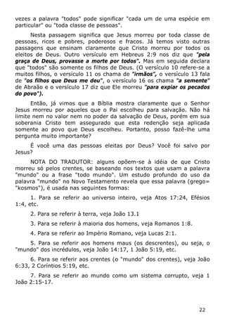22 
vezes a palavra "todos" pode significar "cada um de uma espécie em particular" ou "toda classe de pessoas". 
Nesta passagem significa que Jesus morreu por toda classe de pessoas, ricos e pobres, poderosos e fracos. Já temos visto outras passagens que ensinam claramente que Cristo morreu por todos os eleitos de Deus. Outro versículo em Hebreus 2:9 nos diz que "pela graça de Deus, provasse a morte por todos". Mas em seguida declara que "todos" são somente os filhos de Deus. (O versículo 10 refere-se a muitos filhos, o versículo 11 os chama de "irmãos", o versículo 13 fala de "os filhos que Deus me deu", o versículo 16 os chama "a semente" de Abraão e o versículo 17 diz que Ele morreu "para expiar os pecados do povo"). 
Então, já vimos que a Bíblia mostra claramente que o Senhor Jesus morreu por aqueles que o Pai escolheu para salvação. Não há limite nem no valor nem no poder da salvação de Deus, porém em sua soberania Cristo tem assegurado que esta redenção seja aplicada somente ao povo que Deus escolheu. Portanto, posso fazê-lhe uma pergunta muito importante? 
É você uma das pessoas eleitas por Deus? Você foi salvo por Jesus? 
NOTA DO TRADUTOR: alguns opõem-se à idéia de que Cristo morreu só pelos crentes, se baseando nos textos que usam a palavra "mundo" ou a frase "todo mundo". Um estudo profundo do uso da palavra "mundo" no Novo Testamento revela que essa palavra (grego= "kosmos"), é usada nas seguintes formas: 
1. Para se referir ao universo inteiro, veja Atos 17:24, Efésios 1:4, etc. 
2. Para se referir à terra, veja João 13.1 
3. Para se referir à maioria dos homens, veja Romanos 1:8. 
4. Para se referir ao Império Romano, veja Lucas 2:1. 
5. Para se referir aos homens maus (os descrentes), ou seja, o "mundo" dos incrédulos, veja João 14:17, 1 João 5:19, etc. 
6. Para se referir aos crentes (o "mundo" dos crentes), veja João 6:33, 2 Coríntios 5:19, etc. 
7. Para se referir ao mundo como um sistema corrupto, veja 1 João 2:15-17.  