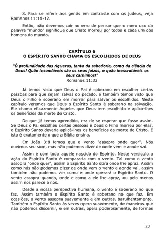 23 
8. Para se referir aos gentis em contraste com os judeus, veja Romanos 11:11-12. 
Então, não devemos cair no erro de pensar que o mero uso da palavra "mundo" signifique que Cristo morreu por todos e cada um dos homens do mundo. 
CAPÍTULO 6 
O ESPÍRITO SANTO CHAMA OS ESCOLHIDOS DE DEUS 
"Ó profundidade das riquezas, tanto da sabedoria, como da ciência de Deus! Quão insondáveis são os seus juízos, e quão inescrutáveis os seus caminhos!" 
Romanos 11:33 
Já temos visto que Deus o Pai é soberano em escolher certas pessoas para que sejam salvas do pecado, e também temos visto que Deus o Filho é soberano em morrer para salvar os escolhidos. Neste capítulo veremos que Deus o Espírito Santo é soberano na salvação. Ele chama eficazmente àqueles que Deus tem escolhido e aplica-lhes os benefícios da morte de Cristo. 
Do que já temos aprendido, era de se esperar que fosse assim. Se Deus o Pai escolheu certas pessoas e Deus o Filho morreu por elas, o Espírito Santo deveria aplicá-lhes os benefícios da morte de Cristo. E isto é exatamente o que a Bíblia ensina. 
Em João 3:8 lemos que o vento "assopra onde quer". Nós ouvimos seu som, mas não podemos dizer de onde vem e aonde vai. 
Assim é com todo aquele nascido do Espírito. Neste versículo a ação do Espírito Santo é comparada com o vento. Tal como o vento assopra "onde quer", assim o Espírito Santo obra onde lhe apraz. Assim como nós não podemos dizer de onde vem o vento e aonde vai, assim também não podemos ver como e onde operará o Espírito Santo. O vento assopra quando, onde e como a ele lhe apraz, ou pelo menos assim nos parece a nós. 
Desde a nossa perspectiva humana, o vento é soberano no que faz. Assim também o Espírito Santo é soberano no que faz. Em ocasiões, o vento assopra suavemente e em outras, barulhentamente. Também o Espírito Santo às vezes opera suavemente, de maneiras que não podemos discernir, e em outras, opera poderosamente, de formas  