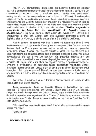 25 
(NOTA DO TRADUTOR: Esta obra do Espírito Santo de colocar aparte é comumente denominada "o chamamento eficaz", porque é um chamamento especial que o Espírito Santo realiza nos escolhidos, assegurando que se arrependam e acreditem em Cristo). A ordem das coisas é muito importante. primeiro, Deus escolhe; segundo, ocorre o chamamento do Espírito Santo ao "chamar" ou "separar" (santificar) os escolhidos; e por último, vem a fé na verdade. Esta é a mesma ordem assinalada em 1 Pedro 1:2, que diz assim: "Eleitos segundo a presciência de Deus Pai, em santificação do Espírito, para a obediência..." (Ou seja, para a obediência do evangelho). Antes que cheguemos a crer em Cristo, tem que suceder primeiro a obra do Espírito afastando-nos, e ainda antes disso é a eleição de Deus. 
Assim sendo, podemos ver que a obra do Espírito Santo é uma parte necessária do plano de Deus para o seu povo. Se Deus somente tivesse dado a Cristo para morrer pelos pecadores, nenhum pecador teria sido salvo. A obra do Espírito Santo é vital. O Espírito tem que obrar primeiro no coração antes que qualquer pecador possa ver a sua necessidade de ser salvo do pecado. Os pecados necessitam ser renascidos e capacitados com uma disposição nova para poder receber a Cristo. Ou seja, sem esta obra do Espírito Santo ninguém acreditaria. Embora o evangelho da salvação fosse predicado repetidas vezes, ninguém acreditaria em Cristo sem a obra do Espírito Santo em seus corações. Por que é assim? Devido a que por natureza toda pessoa odeia a Deus e não está disposta a se arrepender nem a acreditar em Cristo. 
Portanto, é devido a que o Espírito Santo opera no coração dos escolhidos que estes crêem. 
Tem começado Deus o Espírito Santo a trabalhar em seu coração? É você um crente em Cristo Jesus? Deseja ser um crente? Ouça! Se você deseja crer em Jesus Cristo, algo o tem feito diferente de todos aqueles que rejeitam vir a Cristo. O fato de que você procura a salvação em Cristo Jesus é uma evidência de que o Espírito Santo está chamando você. 
Não significa isto então que você é uma das pessoas pelas quais Cristo morreu? 
Pense nisso! 
TEXTOS BÍBLICOS:  