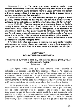26 
Filipenses 2:12-13: "De sorte que, meus amados, assim como sempre obedecestes, não só na minha presença, mas muito mais agora na minha ausência, assim também operai a vossa salvação com temor e tremor; porque Deus é o que opera em vós tanto o querer como o efetuar, segundo a sua boa vontade". 
2 Tessalonicenses 2:13: "Mas devemos sempre dar graças a Deus por vós, irmãos amados do Senhor, por vos ter Deus elegido desde o princípio para a salvação, em santificação do Espírito, e fé da verdade" 
Lucas 10:21-22: "Naquela mesma hora se alegrou Jesus no Espírito Santo, e disse: Graças te dou, ó Pai, Senhor do céu e da terra, que escondeste estas coisas aos sábios e inteligentes, e as revelaste às criancinhas; assim é, ó Pai, porque assim te aprouve. Tudo por meu Pai me foi entregue; e ninguém conhece quem é o Filho senão o Pai, nem quem é o Pai senão o Filho, e aquele a quem o Filho o quiser revelar". 
João 6:37: "Todo o que o Pai me dá virá a mim; e o que vem a mim de maneira nenhuma o lançarei fora". 
2 Timóteo 1:9: "Que nos salvou, e chamou com uma santa vocação; não segundo as nossas obras, mas segundo o seu próprio propósito e graça que nos foi dada em Cristo Jesus antes dos tempos dos séculos". 
CAPÍTULO 7 
DEUS CONTROLA A HISTÓRIA 
"Porque dele e por ele, e para ele, são todas as coisas; glória, pois, a ele eternamente. Amém." 
Romanos 11:36 
Até agora temos visto que Deus controla tudo, incluindo a salvação das pessoas que Ele tem escolhido. Deus o Pai escolheu certas pessoas para serem salvas; Deus o Filho morreu para salvá-las, e Deus o Espírito Santo lhes outorga a vida espiritual. Mas, está Deus controlando tudo conforme um plano determinado ou está continuamente mudando este plano? Neste capítulo veremos que Deus está controlando tudo de acordo a um plano fixo e predeterminado. 
Muita gente ficaria de acordo com que Deus sabe de antemão o que acontecerá no futuro. Assim sendo, se Deus sabe o que sucederá, isto só pode significar que no passado Ele decidiu o que devia acontecer; já que se Deus não tivesse decidido o que sucederia, não poderia ter conhecido com plena certeza o que haveria de acontecer. A presciência (pré-conhecimento) de Deus não faz que as coisas aconteçam,; elas acontecem devido a que Ele já tinha decidido que  