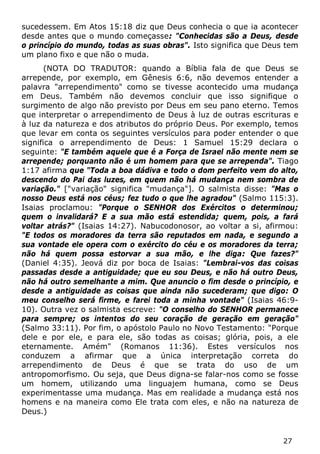 27 
sucedessem. Em Atos 15:18 diz que Deus conhecia o que ia acontecer desde antes que o mundo começasse: "Conhecidas são a Deus, desde o princípio do mundo, todas as suas obras". Isto significa que Deus tem um plano fixo e que não o muda. 
(NOTA DO TRADUTOR: quando a Bíblia fala de que Deus se arrepende, por exemplo, em Gênesis 6:6, não devemos entender a palavra "arrependimento" como se tivesse acontecido uma mudança em Deus. Também não devemos concluir que isso signifique o surgimento de algo não previsto por Deus em seu pano eterno. Temos que interpretar o arrependimento de Deus à luz de outras escrituras e à luz da natureza e dos atributos do próprio Deus. Por exemplo, temos que levar em conta os seguintes versículos para poder entender o que significa o arrependimento de Deus: 1 Samuel 15:29 declara o seguinte: "E também aquele que é a Força de Israel não mente nem se arrepende; porquanto não é um homem para que se arrependa". Tiago 1:17 afirma que "Toda a boa dádiva e todo o dom perfeito vem do alto, descendo do Pai das luzes, em quem não há mudança nem sombra de variação." ["variação" significa "mudança"]. O salmista disse: "Mas o nosso Deus está nos céus; fez tudo o que lhe agradou" (Salmo 115:3). Isaias proclamou: "Porque o SENHOR dos Exércitos o determinou; quem o invalidará? E a sua mão está estendida; quem, pois, a fará voltar atrás?" (Isaias 14:27). Nabucodonosor, ao voltar a si, afirmou: "E todos os moradores da terra são reputados em nada, e segundo a sua vontade ele opera com o exército do céu e os moradores da terra; não há quem possa estorvar a sua mão, e lhe diga: Que fazes?" (Daniel 4:35). Jeová diz por boca de Isaias: "Lembrai-vos das coisas passadas desde a antiguidade; que eu sou Deus, e não há outro Deus, não há outro semelhante a mim. Que anuncio o fim desde o princípio, e desde a antiguidade as coisas que ainda não sucederam; que digo: O meu conselho será firme, e farei toda a minha vontade" (Isaias 46:9- 10). Outra vez o salmista escreve: "O conselho do SENHOR permanece para sempre; os intentos do seu coração de geração em geração" (Salmo 33:11). Por fim, o apóstolo Paulo no Novo Testamento: "Porque dele e por ele, e para ele, são todas as coisas; glória, pois, a ele eternamente. Amém" (Romanos 11:36). Estes versículos nos conduzem a afirmar que a única interpretação correta do arrependimento de Deus é que se trata do uso de um antropomorfismo. Ou seja, que Deus digna-se falar-nos como se fosse um homem, utilizando uma linguajem humana, como se Deus experimentasse uma mudança. Mas em realidade a mudança está nos homens e na maneira como Ele trata com eles, e não na natureza de Deus.)  
