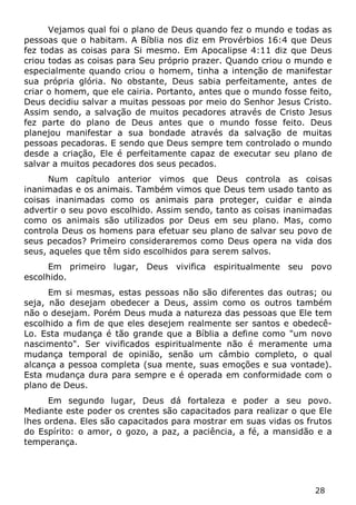 28 
Vejamos qual foi o plano de Deus quando fez o mundo e todas as pessoas que o habitam. A Bíblia nos diz em Provérbios 16:4 que Deus fez todas as coisas para Si mesmo. Em Apocalipse 4:11 diz que Deus criou todas as coisas para Seu próprio prazer. Quando criou o mundo e especialmente quando criou o homem, tinha a intenção de manifestar sua própria glória. No obstante, Deus sabia perfeitamente, antes de criar o homem, que ele cairia. Portanto, antes que o mundo fosse feito, Deus decidiu salvar a muitas pessoas por meio do Senhor Jesus Cristo. Assim sendo, a salvação de muitos pecadores através de Cristo Jesus fez parte do plano de Deus antes que o mundo fosse feito. Deus planejou manifestar a sua bondade através da salvação de muitas pessoas pecadoras. E sendo que Deus sempre tem controlado o mundo desde a criação, Ele é perfeitamente capaz de executar seu plano de salvar a muitos pecadores dos seus pecados. 
Num capítulo anterior vimos que Deus controla as coisas inanimadas e os animais. Também vimos que Deus tem usado tanto as coisas inanimadas como os animais para proteger, cuidar e ainda advertir o seu povo escolhido. Assim sendo, tanto as coisas inanimadas como os animais são utilizados por Deus em seu plano. Mas, como controla Deus os homens para efetuar seu plano de salvar seu povo de seus pecados? Primeiro consideraremos como Deus opera na vida dos seus, aqueles que têm sido escolhidos para serem salvos. 
Em primeiro lugar, Deus vivifica espiritualmente seu povo escolhido. 
Em si mesmas, estas pessoas não são diferentes das outras; ou seja, não desejam obedecer a Deus, assim como os outros também não o desejam. Porém Deus muda a natureza das pessoas que Ele tem escolhido a fim de que eles desejem realmente ser santos e obedecê- Lo. Esta mudança é tão grande que a Bíblia a define como "um novo nascimento". Ser vivificados espiritualmente não é meramente uma mudança temporal de opinião, senão um câmbio completo, o qual alcança a pessoa completa (sua mente, suas emoções e sua vontade). Esta mudança dura para sempre e é operada em conformidade com o plano de Deus. 
Em segundo lugar, Deus dá fortaleza e poder a seu povo. Mediante este poder os crentes são capacitados para realizar o que Ele lhes ordena. Eles são capacitados para mostrar em suas vidas os frutos do Espírito: o amor, o gozo, a paz, a paciência, a fé, a mansidão e a temperança.  